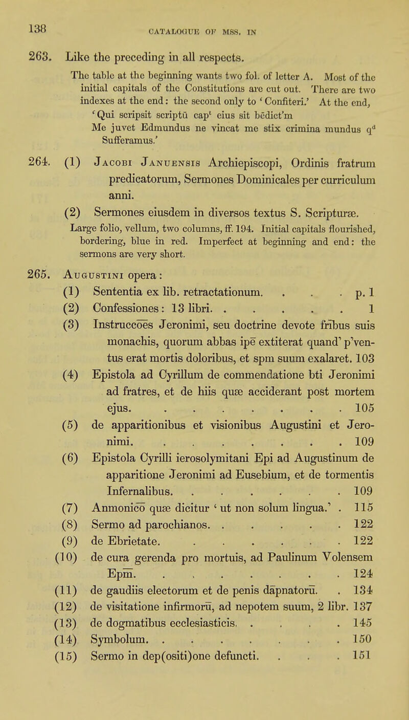 CATALOHUK OF MSS. IN 263. Like the preceding in all respects. The table at the beginning wants two fol. of letter A. Most of the initial capitals of the Constitutions are cut out. There are two indexes at the end: the second only to ' Confiteri.' At the end, 'Qui scripsit scriptu cap' eius sit bedict'm Me juvet Edmundus ne vincat me stix crimina mundus qu Suffei'amus.' 264. (1) Jacobi Januensis Archiepiscopi, Ordinis fratrum predicatorum, Sermones Dominicales per curriculum anni. (2) Sermones eiusdem in diversos textus S. Scripturse. Large folio, vellum, two columns, ff. 194. Initial capitals flourished, bordering, blue in red. Imperfect at beginning and end: the sermons are very short. 265. Augustini opera: (1) Sententia ex lib. retractationum. . . p. 1 (2) Confessiones: 13 libri 1 (3) Instruccoes Jeronimi, seu doctrine devote frlbus suis monachis, quorum abbas ipe extiterat quand1 p'ven- tus erat mortis doloribus, et spm suum exalaret. 103 (4) Epistola ad Cyrillum de commendatione bti Jeronimi ad fratres, et de hiis quse acciderant post mortem ejus. 105 (5) de apparitionibus et visionibus Augustini et Jero- nimi. 109 (6) Epistola Cyrilli ierosolymitani Epi ad Augustinum de apparitione Jeronimi ad Eusebium, et de tormentis Infernalibus. ...... 109 (7) Anmonico quse dicitur ' ut non solum lingua.' . 115 (8) Sermo ad parochianos. ..... 122 (9) de Ebrietate. 122 (10) de cura gerenda pro mortuis, ad Paulinum Volensem Epm. ....... 124 (11) de gaudiis electorum et de penis dapnatoru. 134 (12) de visitatione infirmoru, ad nepotem suum, 2 libr. 137 (13) de dogmatibus ecclesiasticis. .... 145 (14) Symbolum. ....... 150 (15) Sermo in dep(ositi)one defuncti. 151