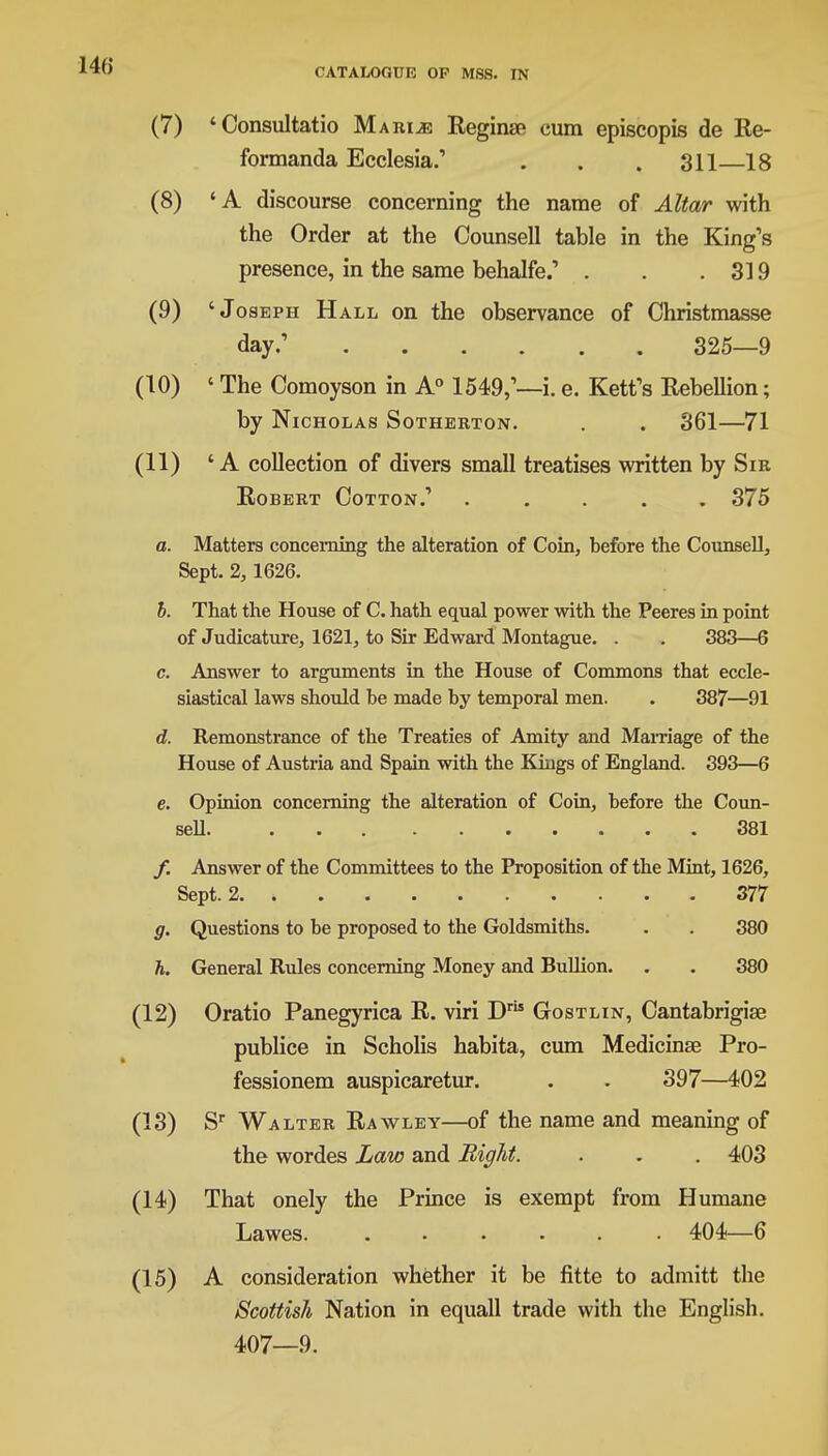 (7) 'Consultatio Marine Reginse cum episcopis de Re- formanda Ecclesia.' . . . 311—18 (8) 'A discourse concerning the name of Altar with the Order at the Counsell table in the King's presence, in the same behalfe.' . . .319 (9) 'Joseph Hall on the observance of Christmasse day.1 325—9 (10) 'The Comoyson in A0 1549,— i.e. Rett's Rebellion; by Nicholas Sotherton. . . 361—71 (11) 'A collection of divers small treatises written by Sir Robert Cotton.1 ..... 375 a. Matters concerning the alteration of Coin, before the Counsell, Sept. 2, 1626. b. That the House of C. hath equal power with the Peeres in point of Judicature, 1621, to Sir Edward Montague. . . 383—6 c. Answer to arguments in the House of Commons that eccle- siastical laws should be made by temporal men. . 387—91 d. Remonstrance of the Treaties of Amity and Marriage of the House of Austria and Spain with the Kings of England. 393—6 e. Opinion concerning the alteration of Coin, before the Coun- sell 381 /. Answer of the Committees to the Proposition of the Mint, 1626, Sept. 2. » 377 g. Questions to be proposed to the Goldsmiths. . . 380 h. General Rules concerning Money and Bullion. . . 380 (12) Oratio Panegyrica R. viri Dr Gostlin, Cantabrigise publice in Scholis habita, cum Medicinse Pro- fessionem auspicaretur. . . 397—402 (13) Sr Walter Rawley—of the name and meaning of the wordes Law and Bight. . . . 403 (14) That onely the Prince is exempt from Humane Lawes 404—6 (15) A consideration whether it be fitte to admitt the Scottish Nation in equall trade with the English. 407—9.