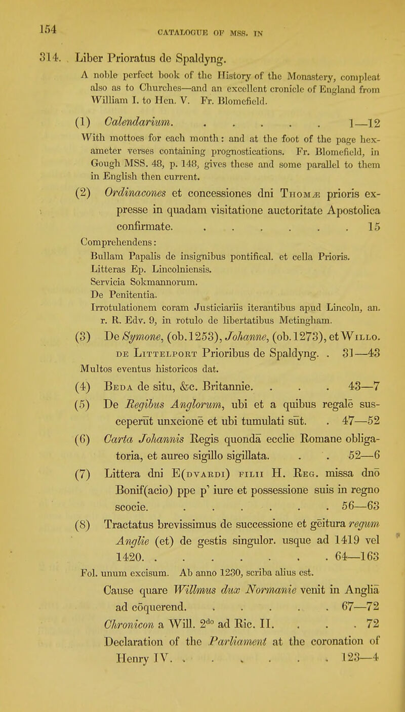 CATALOGUE OK MSS. IN 3 14. Liber Prioratus de Spaldyng. A nol>le perfect book of the History of the Monastery, compleat also as to Churches—and an excellent cronicle of England from William I. to Hen. V. Fr. Blomefield. (1) Galendarium. 1—12 With mottoes for each month: and at the foot of the page hex- ameter verses containing prognostications. Fr. Blomefield, in Gongh MSS. 48, p. 14&, gives these and some parallel to them in English then current. (2) Ordinacones et concessiones dni Tiiom/e prioris ex- presse in quadam visitatione auctoritate Apostolica confirmate. . . . . . .15 Comprehendens: Bullam Papalis de insignibus pontifical, et cella Prioris. Litteras Ep. Lincolniensis. Servicia Sokmannorum. De Penitentia. Irrotulationem coram Justiciariis iterantibus apud Lincoln, an. r. R. Edv. 9, in rotulo de libertatibus Metingham. (3) De Symone, (ob.1253), Johanne, (ob.1273), et Willo. de Littelport Prioribus de Spaldyng. . 31—43 Multos eventus historicos dat. (4) Bed a de situ, &c. Britannie. . . . 43—7 (5) De Regibus Anglorurn, ubi et a quibus regale sus- ceperut unxcione et ubi tumulati sut. . 47—52 (6) Carta Johannis Regis quonda ecclie Romane obliga- toria, et aureo sigillo sigillata. . . 52—6 (7) Littera dni E(dvaedi) filii H. Reg. missa dno Bonif(acio) ppe p1 iure et possessione suis in regno scocie. ...... 56—63 (8) Tractatus brevissimus de successione et geitura regvm Anglie (et) de gestis singulor. usque ad 1419 vel 1420 64—163 Fol. unum excisum. Ab anno 1230, scriba alius est. Cause quare Wittmus dux Normanie venit in Anglia ad coquerend. ..... 67—72 GJironicon a Will. 2d0 ad Ric. II. 72 Declaration of the Parliament at the coronation of Henry IV. , 123—4