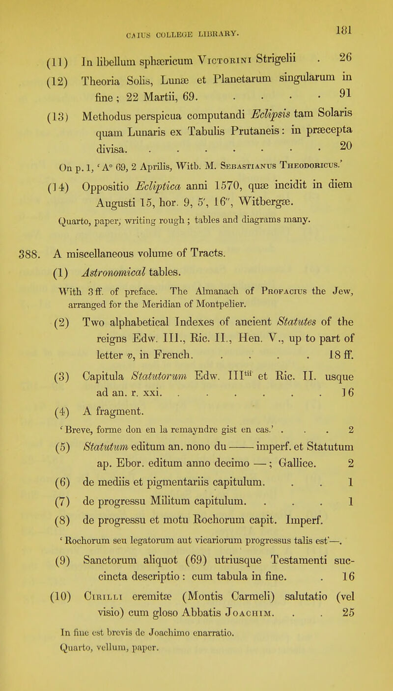 (11) In libelluin sphajricum Viotorini Strigelii . 26 (12) Theoria Solis, Lunae et Planetarum singularum in fine ; 22 Martii, 69 91 (13) Methodus perspicua computandi Eclipsis tam Solaris quam Lunaris ex Tabulis Prutaneis: in praecepta divisa 20 On p. 1, ' A G9, 2 Aprilis, Witb. M. Sebastianus Theodoricus.' (14) Oppositio Ecliptica anni 1570, quae incidit in diem Augusti 15, hor. 9, 5', 16, Witbergae. Quarto, paper, writing rough ; tables and diagrams many. 388. A miscellaneous volume of Tracts. (1) Astronomical tables. With 3ff. of preface. The Almanach of Profacius the Jew, arranged for the Meridian of Montpelier. (2) Two alphabetical Indexes of ancient Statutes of the reigns Edw. III., Eic. II., Hen. V., up to part of letter v, in French. . . . 18 ff. (3) Capitula Statutorum Edw. IIP et Ric. II. usque ad an. r. xxi. . . . . . .16 (4) A fragment. ' Breve, forme don en la remayndre gist en cas.' ... 2 (5) Statutum editum an. nono du imperf. et Statutum ap. Ebor. editum anno decimo —; Gallice. 2 (6) de mediis et pigmentariis capitulum. . . 1 (7) de progressu Militum capitulum. ... 1 (8) de progressu et motu Rochorurn capit. Imperf. ' Rochorum seu legatorum aut vicariorum progressus talis est'—. (9) Sanctorum aliquot (69) utriusque Testamenti suc- cincta descriptio : cum tabula in fine. . 16 (10) Cirilli eremitae (Montis Carmeli) salutatio (vel visio) cum gloso Abbatis Joachim. . . 25 In fine est brcvis de Joachimo enarratio. Quarto, vellum, paper.