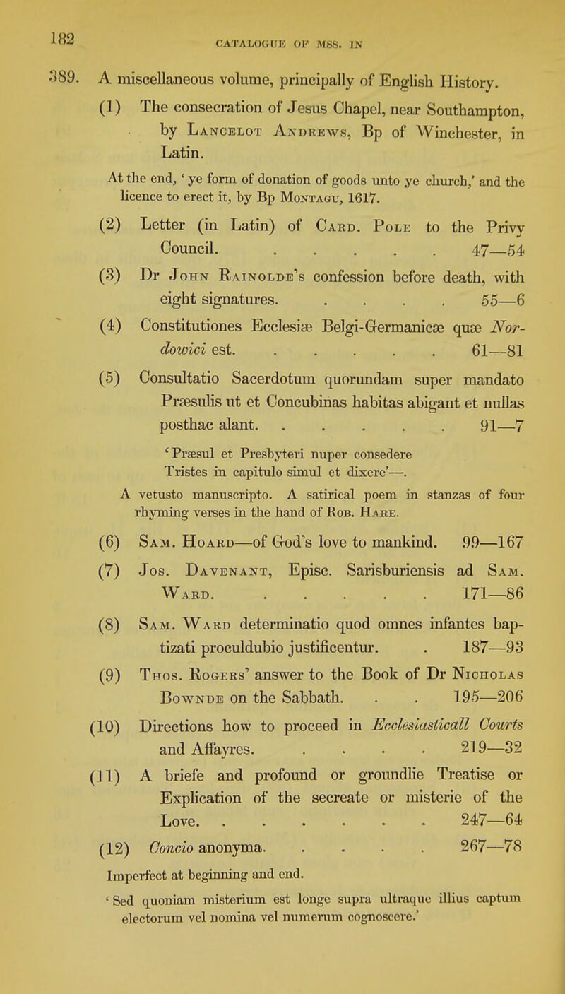 A miscellaneous volume, principally of English History. (1) The consecration of Jesus Chapel, near Southampton, by Lancelot Andrews, Bp of Winchester, in Latin. At the end, ' ye form of donation of goods unto ye church/ and the licence to erect it, by Bp Montagu, 1617. (2) Letter (in Latin) of Card. Pole to the Privy Council. 47—54 (3) Dr John Rainolde's confession before death, with eight signatures. .... 55—6 (4) Constitutiones Ecclesise Belgi-Grermanicae quae Nor- dowici est. ..... 61—81 (5) Consultatio Sacerdotum quorundam super mandato Prsesulis ut et Concubinas habitas abigant et nullas posthac alant. ..... 91—7 'Prsesul et Presbyteri nuper consedere Tristes in capitulo simul et dixere'—. A vetusto manuscripto. A satirical poem in stanzas of four rhyming verses in the hand of Rob. H^be. (6) Sam. Hoard—of God's love to mankind. 99—167 (7) Jos. Davenant, Episc. Sarisburiensis ad Sam. Ward 171—86 (8) Sam. Ward determinatio quod omnes infantes bap- tizati proculdubio justificentur. . 187—93 (9) Thos. Rogers'' answer to the Book of Dr Nicholas Bownde on the Sabbath. . . 195—206 (10) Directions how to proceed in Ecclesiasticall Courts and Affayres 219—32 (11) A briefe and profound or groundlie Treatise or Explication of the secreate or misterie of the Love 247—64 (12) Concio anonyma 267—78 Imperfect at beginning and end. 'Sed quoniam misterium est longe supra ultraque illius cap turn electorum vel nomina vel numerum cognosccvc.'