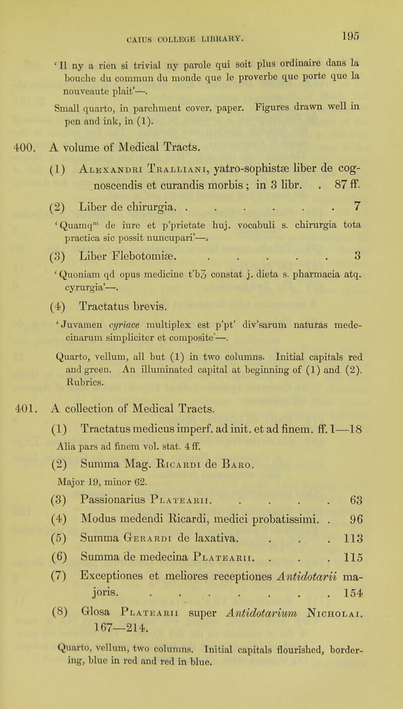 ' II ny a rien si trivial ny parole qui soit plus ordinaire dans la bouche du commun du nionde que le proverbe que porte que la nouveaute plait'—. Small quarto, in parchment cover, paper. Figures drawn well in pen and ink, in (1). 400. A volume of Medical Tracts. (1) Alexandri Tralliani, yatro-sopbistae liber de cog- . noscendis et curandis morbis; in 3 libr. . 87 ff. (2) Liber de chirurgia. ...... 7 'Quamqm de iure et p'prietate huj. vocabuli s. chirurgia tota practica sic possit nuncupari'—.• (3) Liber Flebotomise. ..... 3 'Quoniam qd opus medicine t'bo constat j. dieta s. pharmacia atq. cyrurgia'—. (4) Tractatus brevis. 'Juvamen cyriace multiplex est p'pt' div'sarum naturas mede- cinarum simphciter et composite'—. Quarto, vellum, all but (1) in two columns. Initial capitals red and green. An illuminated capital at beginning of (1) and (2). Rubrics. 401. A collection of Medical Tracts. (1) Tractatus medicus imperf. ad init. et ad finein. ff. 1—18 Alia pars ad finem vol. stat. 4 ff. (2) Summa Mag. Ricardi de Baro. Major 19, minor 62. (3) Passionarius Platearii. .... 63 (4) Modus medendi Ricardi, medici probatissimi. . 96 (5) Summa Gerardi de laxativa. . . . 113 (6) Summa de medecina Platearii. . . . 115 (7) Exceptiones et meliores receptiones Antidotarii ma- joris 154 (8) Glosa Platearii super Antidotarium Nicholai. 167—214. Quarto, vellum, two columns. Initial capitals flourished, border- ing, blue in red and red in blue.