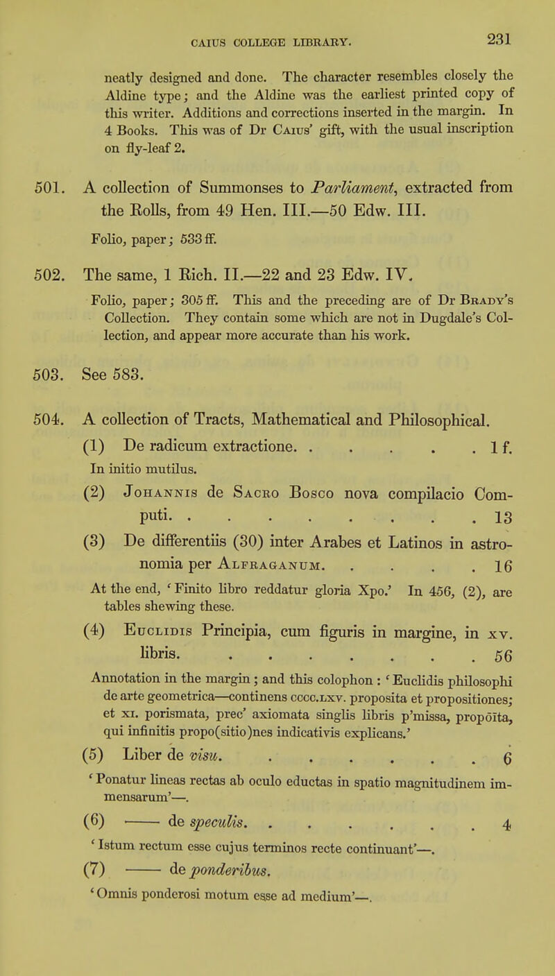 neatly designed and done. The character resembles closely the Aldine type; and the Aldine was the earliest printed copy of tins writer. Additions and corrections inserted in the margin. In 4 Books. This was of Dr Caius' gift, with the usual inscription on fly-leaf 2. 501. A collection of Summonses to Parliament, extracted from the Rolls, from 49 Hen. III.—50 Edw. III. Folio, paper; 533 fF. 502. The same, 1 Rich. II.—22 and 23 Edw. IV. Folio, paper; 305 fF. This and the preceding are of Dr Brady's Collection. They contain some which are not in Dugdale's Col- lection, and appear more accurate than his work. 503. See 583. 504. A collection of Tracts, Mathematical and Philosophical. (1) De radicum extractione. . . . . .If. In initio mutilus. (2) Johannis de Sacro Bosco nova compilacio Com- puti 13 (3) De differentiis (30) inter Arabes et Latinos in astro- nomia per Alfraganum. . . . .16 At the end, ' Finito libro reddatur gloria Xpo.' In 456, (2), are tables shewing these. (4) Euclidis Principia, cum figuris in margine, in xv. libris. 56 Annotation in the margin; and this colophon : 'Euclidis philosophi de arte geometrica—continens cccc.lxv. proposita et propositiones; et xi. porismata, prec' axiomata singlis libris p'missa, propoita, qui infinitis propo(sitio)nes indicativis explicans.' (5) Liber de vim. 6 ' Ponatur lineas rectas ab oculo eductas in spatio magnitudinem im- mensarum'—. (6) de specuUs 4 ' Istum rectum esse cujus terminos recte continuant'—. (7) de ponderibus. * Omnis ponderosi motum esse ad medium'—.