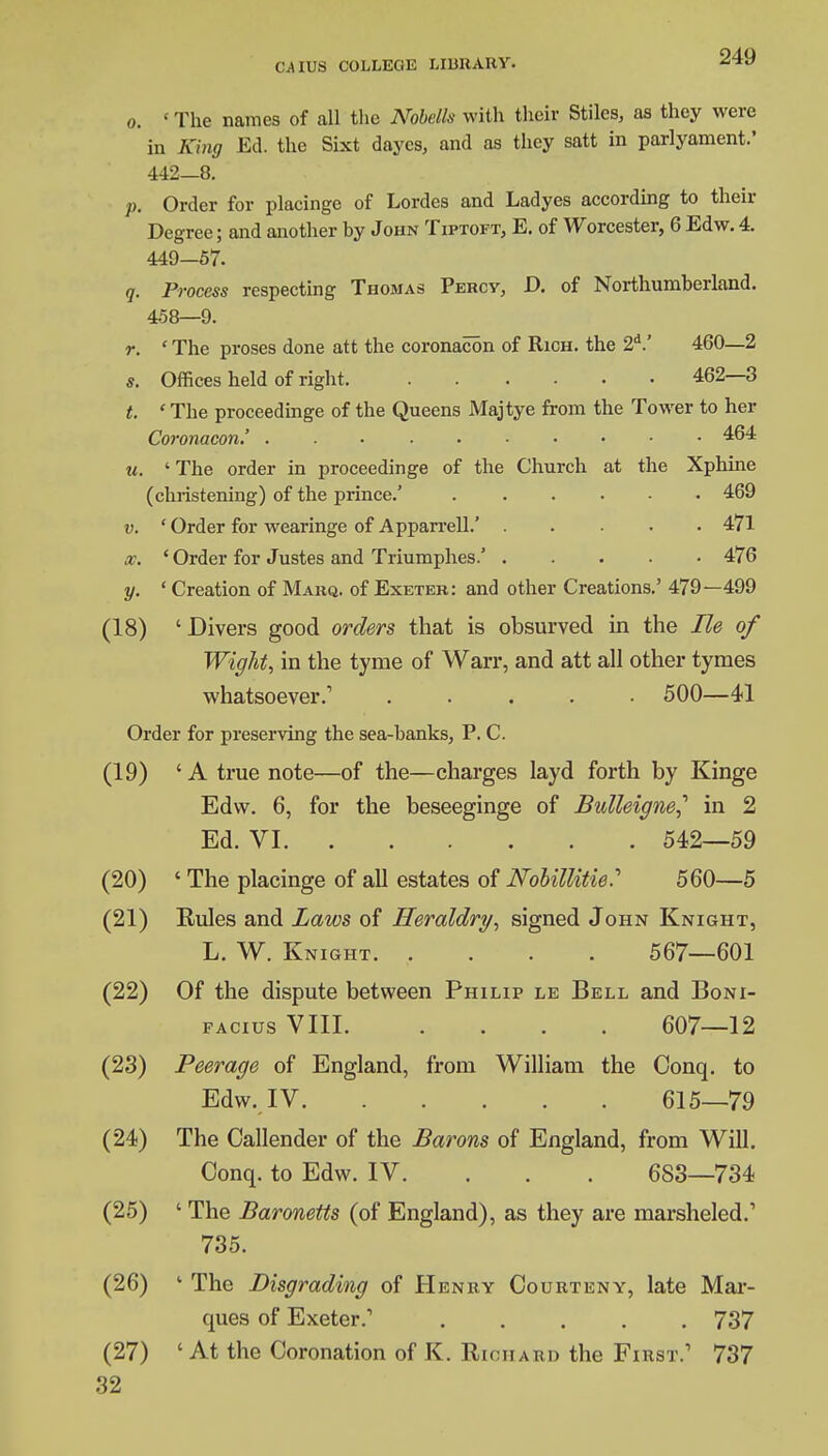 o. 'The names of all the Nobells with their Stiles, as they were in King Ed. the Sixt daycs, and as they satt in parlyament.' 442—8. p. Order for placinge of Lordes and Ladyes according to their Degree; and another by John Tiptoft, E. of Worcester, 6 Edw. 4. 449—57. q. Process respecting Thomas Percy, D. of Northumberland. 4-58—9. r. ' The proses done att the coronacon of Rich, the 2d.' 460—2 s. Offices held of right 462—3 t. 1 The proceedinge of the Queens Majtye from the Tower to her Coronacon.' 464 u. ' The order in proceedinge of the Church at the Xphine (christening) of the prince.' 469 v. ' Order for wearinge of Apparrell.' 471 x. 'Order for Justes and Triumphes.' 476 y. ' Creation of Marq. of Exeter: and other Creations.' 479—499 (18) ' Divers good orders that is obsurved in the lie of Wight, in the tyme of Warr, and att all other tymes whatsoever.1 ..... 500—41 Order for preserving the sea-banks, P. C. (19) 'A true note—of the—charges layd forth by Kinge Edw. 6, for the beseeginge of BulleigneJ in 2 Ed. VI 542—59 (20) ' The placinge of all estates of Nobillitie? 560—5 (21) Eules and Laws of Heraldry, signed John Knight, L. W. Knight 567—601 (22) Of the dispute between Philip le Bell and Boni- facius VIII 607—12 (23) Peerage of England, from William the Conq. to Edw. IV 615—79 (24) The Callender of the Barons of England, from Will. Conq. to Edw. IV. 683—734 (25) ' The Baronetts (of England), as they are marsheled.' 735. (26) 1 The Disgrading of Henry Oourteny, late Mar- ques of Exeter.1 737 (27) ' At the Coronation of K. Richard the First.1 737 32