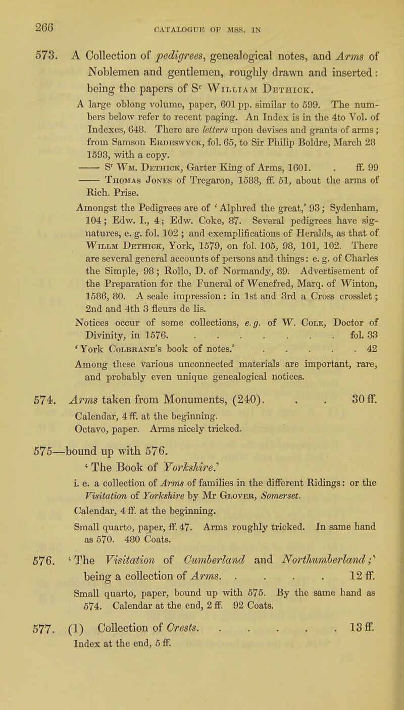 573. A Collection of pedigrees, genealogical notes, and Arms of Noblemen and gentlemen, roughly drawn and inserted: being the papers of Sr William Dethick:. A large oblong volume, paper, 601 pp. similar to 599. The num- bers below refer to recent paging. An Index is in the 4to Vol. of Indexes, 648. There are letters upon devises and grants of arms ; from Samson Ekdeswyck, fol. 65, to Sir Philip Boldre, March 28 1593, with a copy. Sr Wm. Dethick, Garter King of Arms, 1601. . fF. 99 Thomas Jones of Tregaron, 1588, ff. 51, about the arms of Rich. Prise. Amongst the Pedigrees are of ' Alphred the great,' 93; Sydenham, 104; Edw. I., 4; Edw. Coke, 87. Several pedigrees have sig- natures, e. g. fol. 102 ; and exemplifications of Heralds, as thp.t of Willm Dethick, York, 1579, on fol. 105, 98, 101, 102. There are several general accounts of persons and things: e. g. of Charles the Simple, 98; Rollo, D. of Normandy, 89. Advertisement of the Preparation for the Funeral of Wenefred, Marq. of Winton, 1586, 80. A seale impression: in 1st and 3rd a Cross crosslet; 2nd and 4th 3 fleurs de lis. Notices occur of some collections, e.g. of W. Cole, Doctor of Divinity, in 1576 fol. 33 'York Colbbane's book of notes.' 42 Among these various unconnected materials are important, rare, and probably even unique genealogical notices. 574. Arms taken from Monuments, (240). . . 30 ff. Calendar, 4 fF. at the beginning. Octavo, paper. Arms nicely tricked. 575—bound up with 576. ' The Book of Yorkshire.'' i. e. a collection of Arms of families in the different Ridings: or the Visitation of Yorkshire by Mr Glover, Somerset. Calendai-, 4 ff. at the beginning. Small quarto, paper, ff. 47. Arms roughly tricked. In same hand as 570. 480 Coats. 576. 'The Visitation of Cumberland and Northumberland;'' being a collection of Arms. . . . . 12 ff. Small quarto, paper, bound up with 575. By the same hand as 574. Calendar at the end, 2 ff. 92 Coats. 577. (1) Collection of Crests 13 ff. Index at the end, 5 ff.