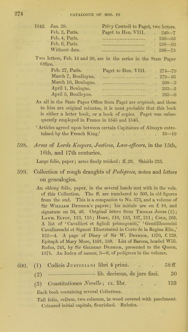 1/542. Jan. 29. Privy Council to Paget, two letters. Feb. 2, Paris. Paget to lien. VIII. . 240—7 Feb. 4, Paris. 248—55 Feb. 6, Paris. 256—63 Witbout date. 266—75 Two letters, Feb. 15 and 20, are in the series in the State Paper Office. Feb. 27, Paris. Paget to Hen. VIII. March 7, Boulloyne. March 18, Boulogne. April 1, Boulogne. April 3, Boulloyne. 274—79 279—81 280—3 283—5 285—8 As all in the State Paper Office from Paget are originals, and those to him are original minutes, it is most probable that this book is either a letter book, or a book of copies. Paget was subse- quently employed in France in 1545 and 1546. 'Articles agreed upon between certain Capitaines of Almayn entre- tained by the French King.' 18—19 598. Arms of Lords Keepers, Justices, Law-officers, in the 15th, 16th, and 17th centuries. Large folio, paper; arms finely tricked: ff. 28. Shields 213. 599. Collection of rough draughts of Pedigrees, notes and letters on genealogies. An oblong folio, paper, in the several hands met with in the vols, of this Collection. The ff. are numbered to 303, in old figures from the end. This is a companion to No. 573, and a volume of Sir William Dbthick's papers; his initials are on f. 10, and signature on 34, 46. Original letters from Thomas Jones (2); Lawr. Elyot, 113, 115; Hoby, 118, 153, 187,211; Colb, 265. A list of ' Cavallieri et figlioli primogeniti,' ' Gentillhuomini Cavallareschi et Signori Illustrissimi in Corto de la Regina Ebz.,' 122—4. A page of Diary of Sir W. Dethick, 1570, f. 129. Epitaph of Mary More, 1591, 158. List of Barons, headed Will. Rufus, 241, by Sir Gilbert Dethick, presented to the Queen, 1571. An Index of names, 3—6, of pedigrees in the volume. 600. (1) Oodicis Justiniani libri 4 prhni. . . 58 ff. (2) lib. decimus, de jure fisci. 30 (3) Constitutiones Novelle; ix. libr. . . 133 Each book containing several Collections. Tall folio, vellum, two columns, in wood covered with parchment. Coloured initial capitals, flourished. Rubrics.