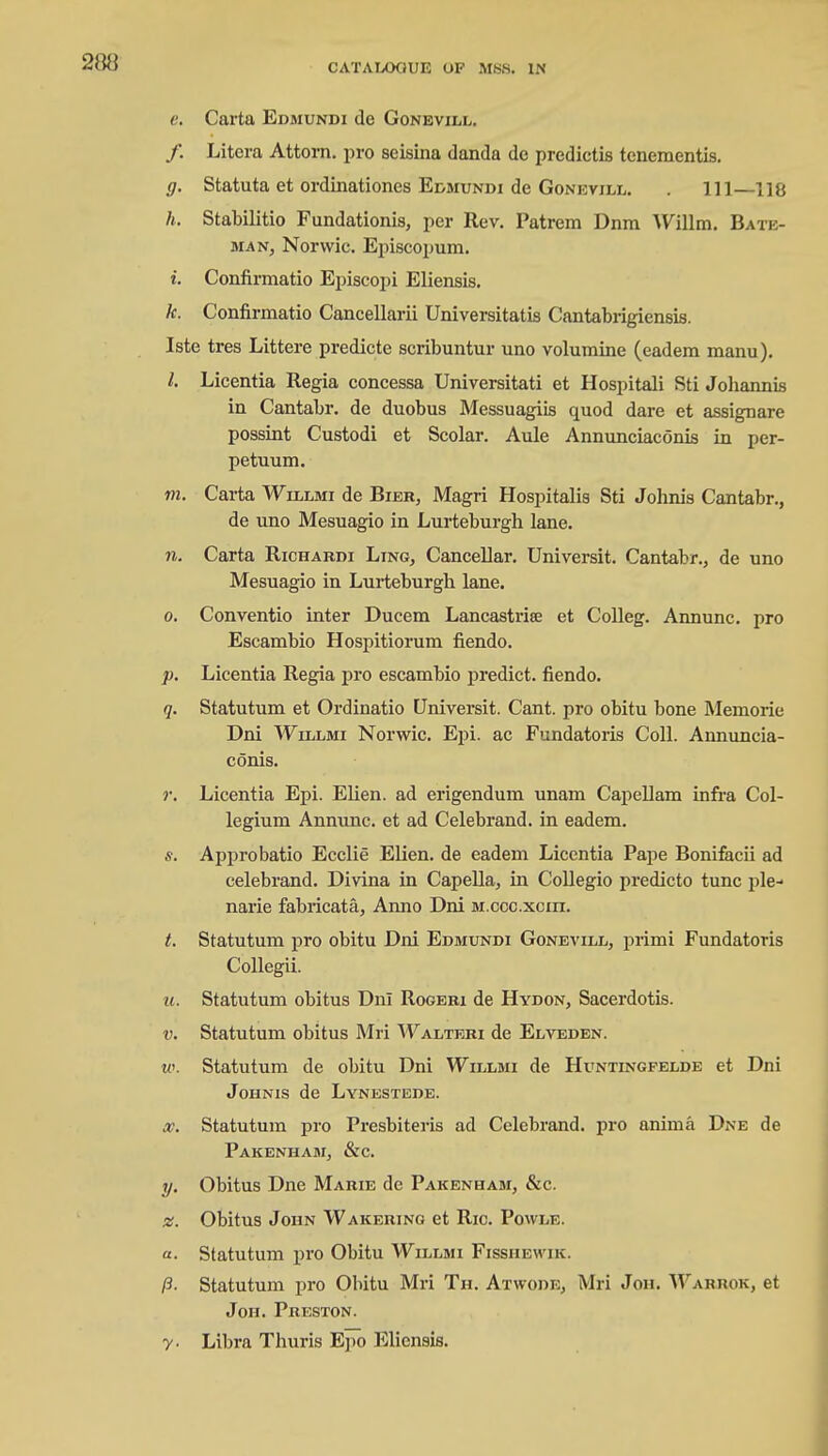 e. Carta Edmundi de Gonevill. /. Litcra Attorn, pro seisina danda de predictis tenementis. g. Statuta et ordinationes Edmundi de Gonevill. . Ill—118 h. Stabilitio Fundationis, per Rev. Patrem Dnm Willm. Bate- man, Norwic. Episcopum. i. Confirmatio Episcopi Eliensis. k. Confirmatio Cancellarii Universitatis Cantabrigiensis. Iste tres Littere predicte scribuntur uno volumine (eadem manu). I. Licentia Regia concessa Universitati et Hospitali Sti Johannis in Cantabr. de duobus Messuagiis quod dare et assignare possint Custodi et Scolar. Aule Annunciaconis in per- petuum. m. Carta Willmi de Bier, Magri Hospitalis Sti Johnis Cantabr., de uno Mesuagio in Lurteburgh lane. n. Carta Richardi Ling, Cancellar. Universit. Cantabr., de uno Mesuagio in Lurteburgb lane. o. Conventio inter Ducem Lancastrise et Colleg. Annunc. pro Escambio Hospitiorum fiendo. p. Licentia Regia pro escambio predict, fiendo. q. Statutum et Ordinatio Universit. Cant, pro obitu bone Memorie Dni Willmi Norwic. Epi. ac Fundatoris Coll. Annuncia- conis. r. Licentia Epi. EUen. ad erigendum unam Capellam infra Col- legium Annunc. et ad Celebrand. in eadem. s. Approbatio Ecclie Elien. de eadem Licentia Pape Bonifacii ad celebrand. Divina in Capella, in Collegio predicto tunc pie- narie fabricate, Anno Dni m.ccc.xciii. t. Statutum pro obitu Dni Edmundi Gonevill, primi Fundatoris Collegii. it. Statutum obitus Dni Rogeri de Hydon, Sacerdotis. v. Statutum obitus Mri Walteri de Elveden. w. Statutum de obitu Dni Willmi de Huntingfelde et Dni Johnis de Lynestede. x. Statutum pro Presbiteris ad Celebrand. pro anima Dne de Pakenham, &c. y. Obitus Dne Marie de Pakenham, &c. x. Obitus John Wakering et Ric. Powle. a. Statutum pro Obitu Willmi Fisshewik. ft- Statutum pro Obitu Mri Th. Atwoue, Mri Jon. Waruok, et Jon. Preston. y- Libra Thuris Epo Eliensis.