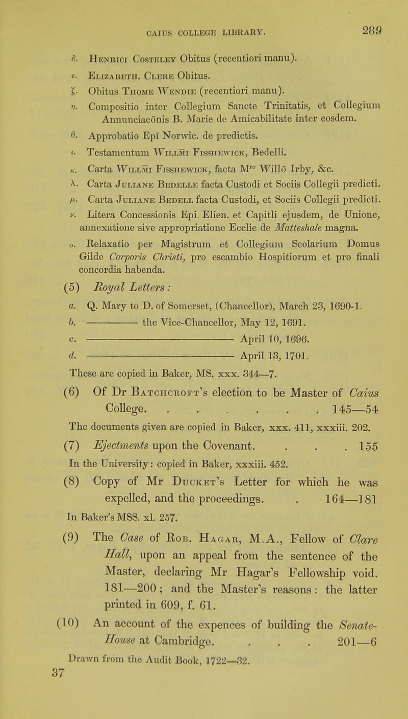 <5- Henrici Costeley Obitus (recentiori manu). e. Elizabeth. Clere Obitus. £• Obitus Thome Wendie (recentiori manu). >/• Compositio inter Collegium Sancte Trinitatis, et Collegium Annunciaconis B. Marie de Amicabilitate inter eosdem. 0. Approbatio Epi Norwic. de predictis. Testamentum Willmi Fisshewick, Bedelli. k. Carta 'Willmi Fisshewick, facta Mro Willo Irby, &c. a. Carta J uliane Bedelle facta Custodi et Sociis Collegii predicti. Carta J uliane Bedell facta Custodi, et Sociis Collegii predicti. Litera Concessionis Epi. Elien. et Capitli ejusdem, de Unione, annexatione sive appropriatione Ecclie de Matteshale magna. o. Relaxatio per Magistrum et Collegium Scolarium Domus Gilde Corporis Christi, pro escambio Hospitiorum et pro finali concordia habenda. (5) Royal Letters: a. Q. Mary to D. of Somerset, (Chancellor), March 23, 1690-1. b. the Vice-chancellor, May 12, 1691. c. April 10, 1696. d. April 13, 1701. These are copied in Baker, MS. xxx. 344—7. (6) Of Dr Batchcrc-ft's election to be Master of Gams College 145—54 The documents given are copied in Baker, xxx. 411, xxxiii. 202. (7) Ejectments upon the Covenant. . . .155 In the University: copied in Baker, xxxiii. 452. (8) Copy of Mr Ducket's Letter for which he was expelled, and the proceedings. . 164—181 In Baker's MSS. xl. 257. (.9) The Case of Rob. Hagar, M.A., Fellow of Glare Hall, upon an appeal from the sentence of the Master, declaring Mr Hagar's Fellowship void. 181—200; and the Master's reasons: the latter printed in 609, f. 61. (10) An account of the expences of building the Senate- House at Cambridge. . . . 201—6 Drawn from the Audit Book, 1722—32.