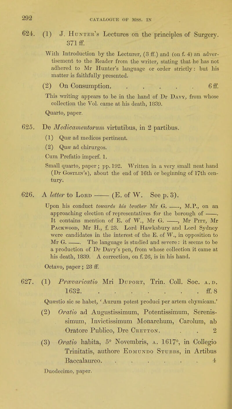 CATALOGUE OP MBS. IN 624. (1) J. Hunter's Lectures on the principles of Surgery. 371 ff. With Introduction by the Lecturer, (3 ff.) and (on f. 4) an adver- tisement to the Reader from the writer, stating that lie has not adhered to Mr Hunter's language or order strictly: but his matter is faithfully presented. (2) On Consumption 6 ff. This writing appears to be in the hand of Dr Davy, from whose collection the Vol. came at his death, 1839. Quarto, paper. 625. De Medicamentorum virtutibus, in 2 partibus. (1) Quae ad medicos pertinent. (2) Quae ad cliirurgos. Cum Prefatio imperf. 1. Small quarto, paper ; pp. 192. Written in a very small neat hand (Dr Gostlin's), abotit the end of 16th or beginning of 17th cen- tury. 626. A letter to Lord (E. of W. See p. 3). Upon his conduct towards his brother Mr G. , M.P., on an approaching election of representatives for the borough of . It contains mention of E. of W., Mr G. , Mr Pitt, Mr Packwood, Mr H., f. 23. Lord Hawksbury and Lord Sydney were candidates in the interest of the E. of W., in opposition to Mr G. The language is studied and severe: it seems to be a production of Dr Davy's pen, from whose collection it came at his death, 1839. A correction, on f. 26, is in his hand. Octavo, paper; 28 ff. 627. (1) Prcovaricatio Mri Duport, Trin. Coll. Soc. a.d. 1632 ff. 8 Qusestio sic se habet, ' Aurum potest produci per artem chymicam.' (2) Oratio ad Augustissimum, Potentissimum, Serenis- simum, Invictissimum Monarchum, Carolum, ab Oratore Publico, Dre Cretton. . . 2 (3) Oratio habita, 5° Novembris, a. 1617°, in Collegio Trinitatis, authore Edmundo Stubbs, in Artibus Baccalaureo. ...... 4 Duodecimo, paper.