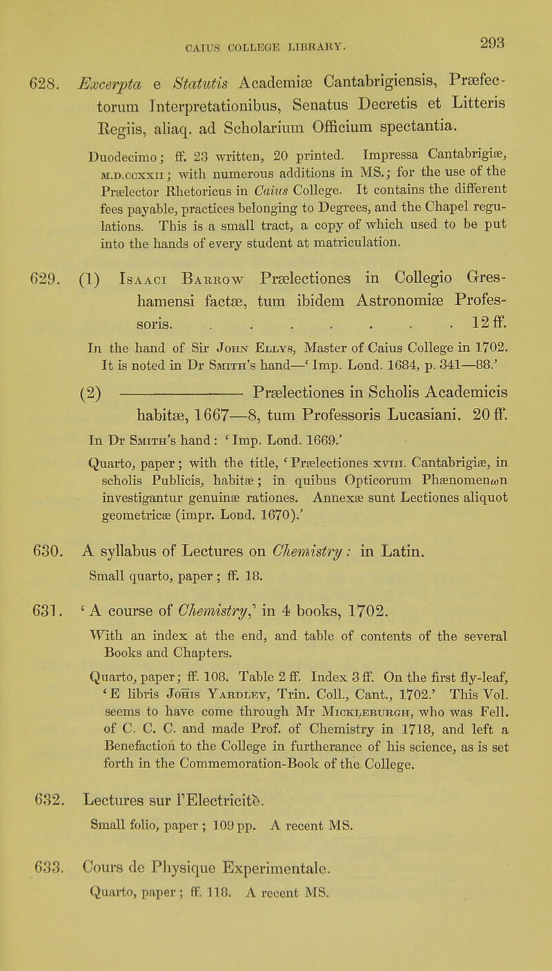 628. Excerpta e Statutis Academise Cantabrigiensis, Prsefec- torum Interpretationibus, Senatus Decretis et Litteris Regiis, aliaq. ad Scholarium Officium spectantia. Duodecimo; ff. 23 written, 20 printed. Impressa Cantabrigian, m.d.ocxxii; with numerous additions in MS.; for the use of the Prrelcctor Rhetoricus in Caius College. It contains the different fees payable, practices belonging to Degrees, and the Chapel regu- lations. This is a small tract, a copy of which used to be put into the hands of every student at matriculation. 629. (1) Isaaci Barrow Prselectiones in Oollegio Gres- hamensi factse, turn ibidem Astronomise Profes- soris. . . . . . . • 12ff. In the hand of Sir John Ellys, Master of Caius College in 1702. It is noted in Dr Smith's hand—' Imp. Lond. 1684, p. 341—88.' (2) Prselectiones in Scholis Academicis habitse, 1667—8, turn Professoris Lucasiani. 20 ff. In Dr Smith's hand: ' Imp. Lond. 1669.' Quarto, paper; with the title, ' Prselectiones xvm. Cantabrigite, in scholis Publicis, habitfe; in quibus Opticorum Phsenomenwn investigantur genuinse rationes. Annexse sunt Lectiones aliquot geometricse (impr. Lond. 1670).' 630. A syllabus of Lectures on Chemistry: in Latin. Small quarto, paper ; ff. 18. 631. ' A course of Chemistry? in 4 books, 1702. With an index at the end, and table of contents of the several Books and Chapters. Quarto, paper; ff. 108. Table 2 ff. Index 3 ff. On the first fly-leaf, 'E libris Johis Yardley, Trin. Coll., Cant., 1702.' This Vol. seems to have come through Mr Mickleburgh, who was Fell, of C. C. C. and made Prof, of Chemistry in 1718, and left a Benefaction to the College in furtherance of his science, as is set forth in the Commemoration-Book of the College. 632. Lectures sur rElectricite. Small folio, paper ; 100 pp. A recent MS. 633. Cours dc Physique Experiinentale. Quarto, paper; ff. 118. A recent MS.