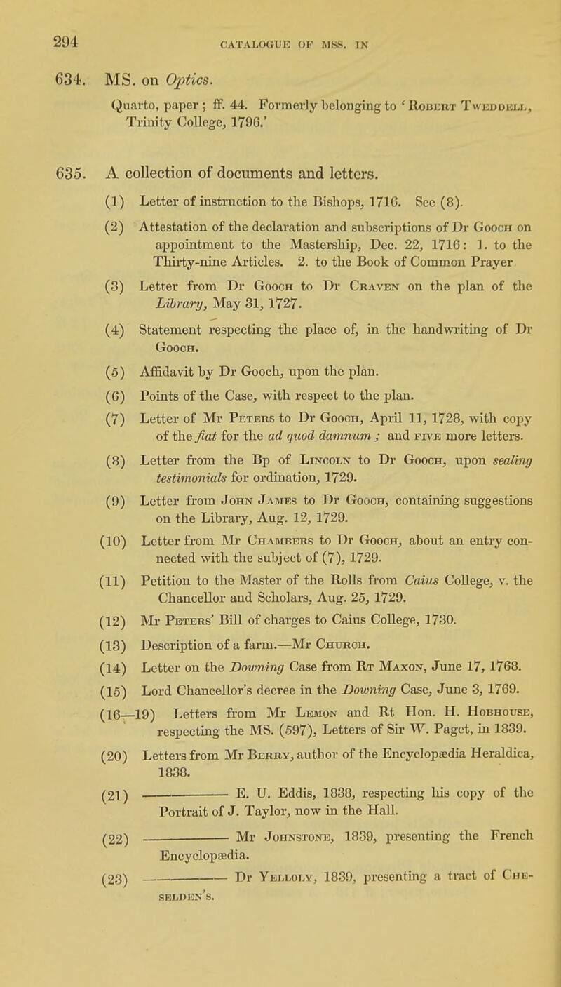 634. MS. on Optics. Quarto, paper ; ff. 44. Formerly belonging to ' Robert T web dell, Trinity College, 179G.' 685. A collection of documents and letters. (1) Letter of instruction to the Bishops, 1716. See (8). (2) Attestation of the declaration and subsci'iptions of Dr Goocn on appointment to the Mastership, Dec. 22, 171G: 1. to the Thirty-nine Articles. 2. to the Book of Common Prayer (3) Letter from Dr Gooch to Dr Craven on the plan of the Library, May 31, 1727. (4) Statement respecting the place of, in the handwriting of Dr Gooch. (5) Affidavit by Dr Gooch, upon the plan. (G) Points of the Case, with respect to the plan. (7) Letter of Mr Peters to Dr Gooch, April 11, 1728, with copy of the fiat for the ad quod damnum ; and five more letters. (8) Letter from the Bp of Lincoln to Dr Gooch, upon sealing testimonials for ordination, 1729. (9) Letter from John James to Dr Gooch, containing suggestions on the Library, Aug. 12, 1729. (10) Letter from Mr Chambers to Dr Gooch, about an entry con- nected with the subject of (7), 1729. (11) Petition to the Master of the Rolls from Caius College, v. the Chancellor and Scholars, Aug. 25, 1729. (12) Mr Peters' Bill of charges to Caius College, 1730. (13) Description of a farm.—Mr Church. (14) Letter on the Downing Case from Rt Maxon, June 17, 1768. (15) Lord Chancellor's decree in the Downing Case, June 3, 1769. (16—19) Letters from Mr Lemon and Rt Hon. H. Hobhouse, respecting the MS. (597), Letters of Sir W. Paget, in 1839. (20) Letters from Mr Berry, author of the Encycloptedia Heraldica, 1838. (21) — E. U. Eddis, 1838, respecting his copy of the Portrait of J. Taylor, now in the Hall. (22) Mr Johnstone, 1839, presenting the French Encycloptedia. (23) Dr Yelloly, 1839, presenting a tract of Che- selben's.