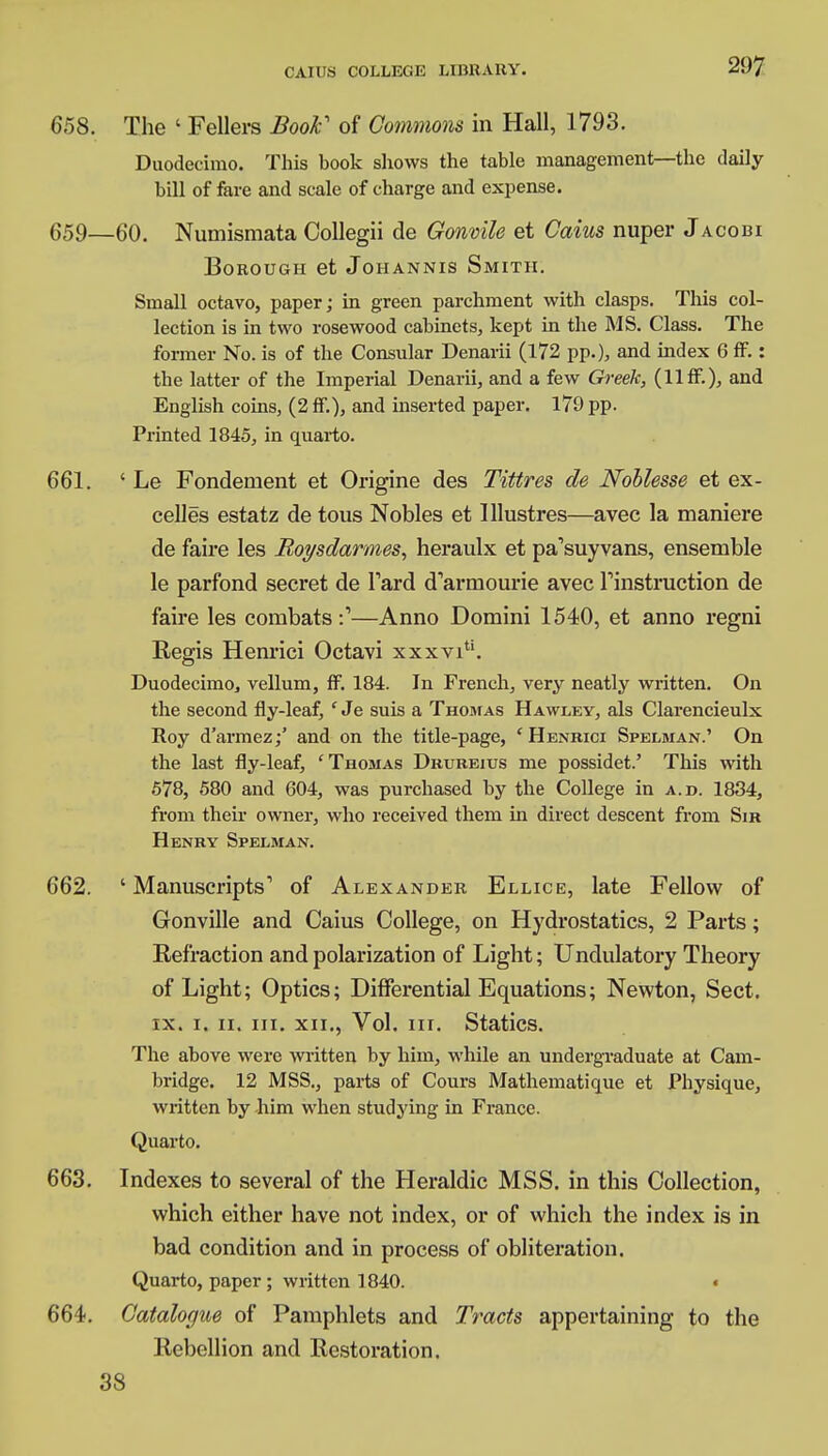 658. The ' Fellers Book of Commons in Hall, 1793. Duodecimo. This book shows the table management—the daily bill of fare and scale of charge and expense. 659—60. Numismata Collegii de Gonvile et Cairn nuper Jacobi Borough et Johannis Smith. Small octavo, paper; in green parchment with clasps. This col- lection is in two rosewood cabinets, kept in the MS. Class. The former No. is of the Consular Denarii (172 pp.), and index 6 fF.: the latter of the Imperial Denarii, and a few Greek, (11 ff.), and English coins, (2 fF.), and inserted paper. 179 pp. Printed 1845, in quarto. 661. ' Le Fondenient et Origine des Tittres de Noblesse et ex- celled estatz de tous Nobles et lllustres—avec la maniere de faire les Roysdarmes, heraulx et pa'suy vans, ensemble le parfond secret de Tard d'armourie avec Tinstruction de faire les combats:1—Anno Domini 1540, et anno regni Regis Henrici Octavi xxxvi. Duodecimo, vellum, ff. 184. In French, very neatly written. On the second fly-leaf, ' Je suis a Thomas Hawley, als Clarencieulx Roy d'armez;' and on the title-page, 'Henrici Spelman.' On the last fly-leaf, 'Thomas Drubeius me possidet.' This with 578, 580 and 604, was purchased by the College in a.d. 1834, from their owner, who received them in direct descent from Sir Henry Spelman. 662. 'Manuscripts1 of Alexander Ellice, late Fellow of Gonville and Caius College, on Hydrostatics, 2 Parts; Eefraction and polarization of Light; Undulatory Theory of Light; Optics; Differential Equations; Newton, Sect. ix. i. ii. in. xii., Vol. in. Statics. The above were written by him, while an undergraduate at Cam- bridge. 12 MSS., parts of Cours Mathematique et Physique, written by him when studying in France. Quarto. 663. Indexes to several of the Heraldic MSS. in this Collection, which either have not index, or of which the index is in bad condition and in process of obliteration. Quarto, paper ; written 1840. « 664. Catalogue of Pamphlets and Tracts appertaining to the Rebellion and Restoration.