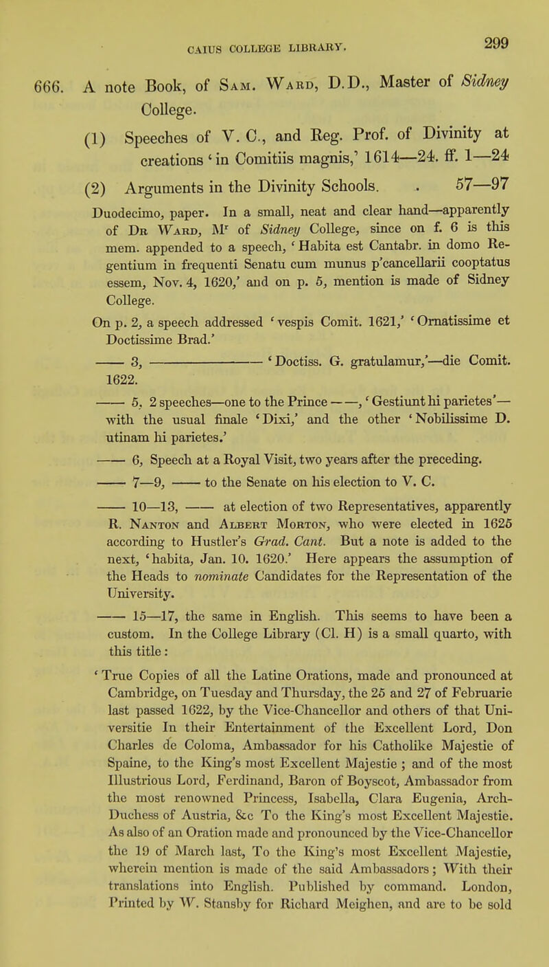 CAIUS COLLEGE Libit Alt V. 666. A note Book, of Sam. Ward, D.D., Master of Sidney College. (1) Speeches of V. C, and Keg. Prof, of Divinity at creations 'in Comitiis magnis,' 1614—24. ff. 1—24 (2) Arguments in the Divinity Schools. . 57—97 Duodecimo, paper. In a small, neat and clear hand—apparently of Dr Ward, Mr of Sidney College, since on f. 6 is this mem. appended to a speech, ' Habita est Cantabr. in domo Re- gentium in frequenti Senatu cum munus p'cancellarii cooptatus essem, Nov. 4, 1620/ and on p. 5, mention is made of Sidney College. On p. 2, a speech addressed 'vespis Comit. 1621/ 'Ornatissime et Doctissime Brad.' 3, ■ ' Doctiss. G. gratulamur/—die Comit. 1622. 5, 2 speeches—one to the Prince ,' Gestiunt hi parietes'— with the usual finale 'Dixi/ and the other ' Nobilissime D. utinam hi parietes.' 6, Speech at a Royal Visit, two years after the preceding. 7—9, to the Senate on his election to V. C. 10—13, at election of two Representatives, apparently R. Nanton and Albert Morton, who were elected in 1625 according to Hustler's Gi-ad. Cant. But a note is added to the next, 'habita, Jan. 10. 1620.' Here appears the assumption of the Heads to nominate Candidates for the Representation of the University. 15—17, the same in English. This seems to have been a custom. In the College Library (CI. H) is a small quarto, with this title : ' True Copies of all the Latine Orations, made and pronounced at Cambridge, on Tuesday and Thursday, the 25 and 27 of Februarie last passed 1622, by the Vice-Chancellor and others of that Uni- versitie In their Entertainment of the Excellent Lord, Don Charles de Coloma, Ambassador for his Catholike Majestie of Spaine, to the King's most Excellent Majestie ; and of the most Illustrious Lord, Ferdinand, Baron of Boyscot, Ambassador from the most renowned Princess, Isabella, Clara Eugenia, Arch- Duchcss of Austria, &c To the King's most Excellent Majestie. As also of an Oration made and pronounced by the Vice-Chancellor the 19 of March last, To the King's most Excellent Majestie, wherein mention is made of the said Ambassadors; With their translations into English. Published by command. London, Printed by W. Stansby for Richard Mcighen, and arc to be sold