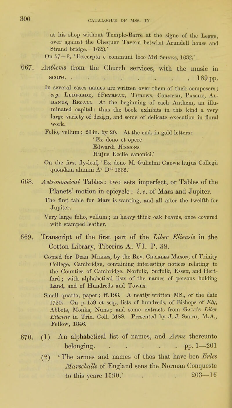 CATALOGUE OF MSS. LN at his shop without Temple-Barre at the signe of the Legge, over against the Chequer Tavern betwixt Arundell house and Strand bridge. 1623.' On 57—8, 'Excerpta e communi loco Mri Spinks, 1632.' 667. Anthems from the Church services, with the music in score 189 pp. In several cases names are written over them of their composers; e.g. Ludfobde, fFeybfax, Tubcws, Cornysh, Pasche, Al- banus, Regali. At the beginning of each Anthem, an illu- minated capital: thus the book exhibits in this kind a very large variety of design, and some of delicate execution in floral work. Folio, vellum; 28 in. by 20. At the end, in gold letters: cEx dono et opere Edwardi Higgons Hujus Ecclie canonici.' On the first fly-leaf, cEx dono M. Gulielmi Chowe hujus Collegii quondam alumni A° Dni 1665.' 668. Astronomical Tables: two sets imperfect, or Tables of the Planets1 motion in epicycle: i. e. of Mars and Jupiter. The first table for Mars is wanting, and all after the twelfth for Jupiter. Very large folio, vellum ; in heavy thick oak boards, once covered with stamped leather. 669. Transcript of the first part of the Liber Eliensis in the Cotton Library, Tiberius A. VI. P. 38. Copied for Dean Milles, by the Rev. Chables Mason, of Trinity College, Cambridge, containing interesting notices relating to the Counties of Cambridge, Norfolk, Suffolk, Essex, and Hert- ford ; with alphabetical lists of the names of persons holding Land, and of Hundreds and Towns. Small quarto, paper; ff. 193. A neatly written MS., of the date 1720. On p. 159 et seq.,, lists of hundreds, of Bishops of Ely, Abbots, Monks, Nuns; and some extracts from Gale's Liber Eliensis in Trin. Coll. MSS. Presented by J. J. Smith, MA., Fellow, 1846. 670. (1) An alphabetical list of names, and Arms thereunto belonging pp. 1—201 (2) ' The armes and names of thos that have ben Erles Marschalls of England sens the Norman Conqueste to this yeare 1590/ . . . 203—16