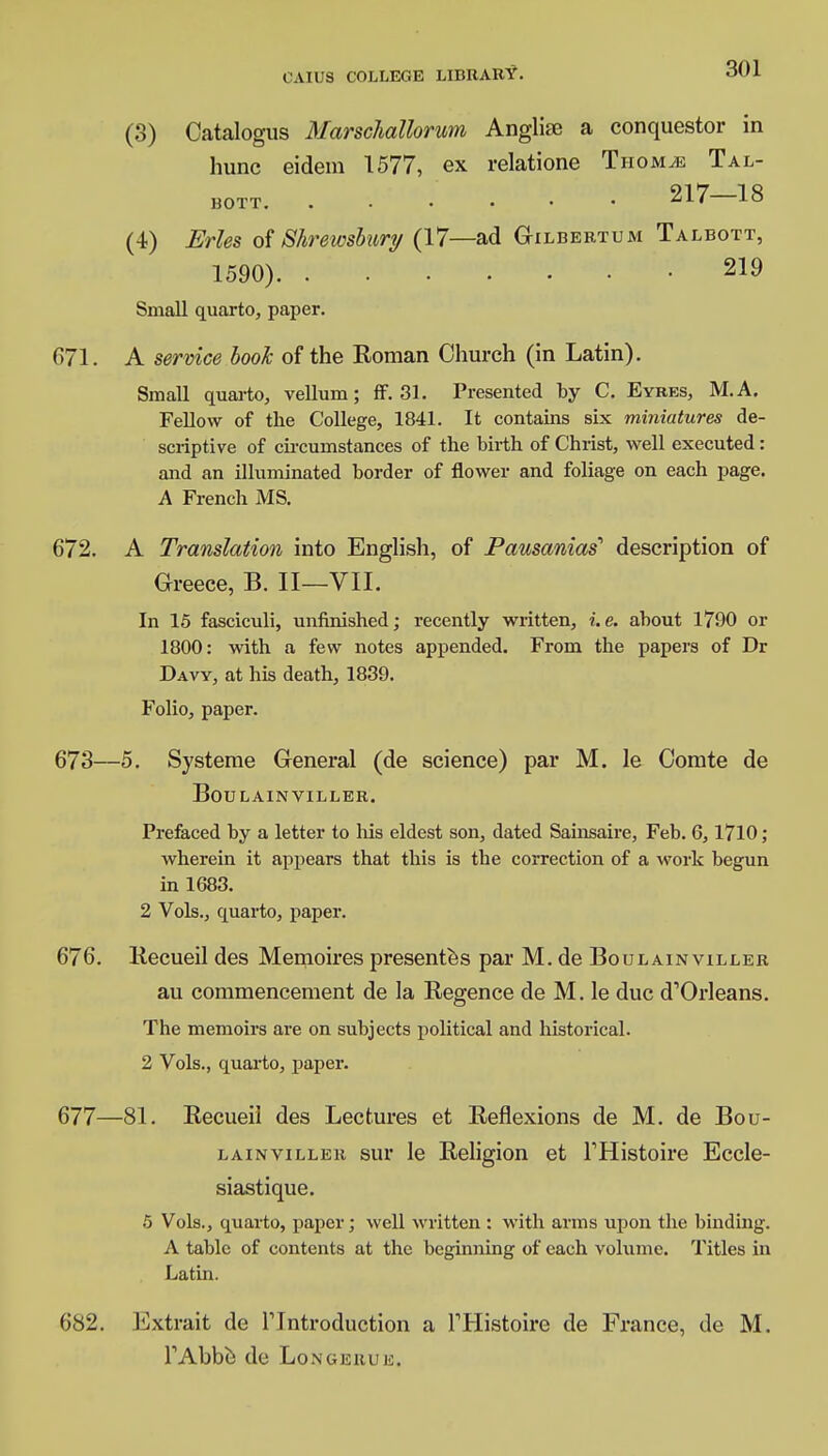 (3) Catalogus Marscliallorum Anglise a conquestor in hunc eidem 1577, ex relatione Thom.e Tal- bott 217—18 (4) Erles of Shrewsbury (17—ad Gilbertum Talbott, 1590) 219 Small quarto, paper. 671. A service book of the Roman Church (in Latin). Small quarto, vellum; ff. 31. Presented by C. Eyres, M.A. Fellow of the College, 1841. It contains six miniatures de- scriptive of circumstances of the birth of Christ, well executed: and an illuminated border of flower and foliage on each page. A French MS. 672. A Translation into English, of Pausanias'' description of Greece, B. II—VII. In 15 fasciculi, unfinished; recently written, i. e. about 1790 or 1800: with a few notes appended. From the papers of Dr Davy, at his death, 1839. Folio, paper. 673—5. Systeme General (de science) par M. le Comte de Boulainviller. Prefaced by a letter to Ms eldest son, dated Sainsaire, Feb. 6,1710; wherein it appears that this is the correction of a work begun in 1683. 2 Vols., quarto, paper. 676. Recueil des Memoires presentes par M. de Boulainviller au commencement de la Regence de M. le due d'Orleans. The memoirs are on subjects political and historical. 2 Vols., quarto, paper. 677—81. Recueil des Lectures et Reflexions de M. de Bou- lainviller sur le Religion et THistoire Eccle- siastique. 5 Vols., quarto, paper; well written : with arms upon the binding. A table of contents at the beginning of each volume. Titles in Latin. 682. Extrait de Tlntroduction a THistoire de France, de M. TAbbe de Longerue.