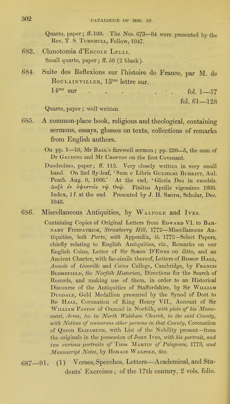 CATALOGUE OF MSS. IN Quarto, paper; ff. 198. The Nos. 073—84 were presented by the Rev. T. S. Turnbull, Fellow, 1847. 683. Clunotomia cTErcole Lelli. Small quarto, paper; ff. 56 (2 blank). 684. Suite des Reflexions sur Thistoire de France, par M. de Boulainviller, 13me lettre sur. 14me sur • . fbl. 1_57 fol. 61—128 Quarto, paper; well written. 685. A common-place book, religious and theological, containing sermons, essays, glosses on texts, collections of remarks from English authors. On pp. 1—18, Mr Ball's farewell sermon ; pp. 220—5, the sum of Dr Gauding and Mr Crofton on the first Covenant. Duodecimo, paper; ff. 113. Very closely written in very small hand. On 2nd fly-leaf, ' Sum e Libris Gulielmi Burkitt, Aul. Pemb. Aug. 6, 1666.' At the end, 'Gloria Deo in excelsis. Aoga h> tyio-Tois to Gew. Finitus Aprilis vigessimo 1668. Index, 1 f. at the end. Presented by J. H. Smith, Scholar, Dec. 1848. Miscellaneous Antiquities, by Walpole and Ives. Containing Copies of Original Letters from Edward VI. to Bar- naby Fitzpatrick, Strawberry Hill, 1772—Miscellaneous An- tiquities, both Parts, with Appendix, ib. 1772—Select Papers, chiefly relating to English Antiquities, viz., Remarks on our English Coins, Letter of Sir Simon D'Ewes on ditto, and an Ancient Charter, with fac-simile thereof, Letters of Bishop Hall, Annals of Gonville and Caius College, Cambridge, by Francis Blomefield, the Norfolk Historian, Directions for the Search of Records, and making use of them, in order to an Historical Discourse of the Antiquities of Staffordshire, by Sir William Dugdale, Gold Medallion presented by the Synod of Dort to Bp Hall, Coronation of King Henry VII., Account of Sir Wllliam Paston of Oxnead in Norfolk, with plate of his Monu- ment, Arms, S)-c. in North Walsham Church, in the said County, with Notices of numerous other persons in that County, Coronation of Queen Elizabeth, with List of the Nobility present—from the originals in the possession of John Ives, with his portrait, and two curious portraits of Thos. Martin of Palsgrave, 1773, and Manuscript Notes, by Horace Walpole, 4to. 91. (1) Verses, Speeches, Letters—Academical, and Stu- dents1 Exercises; of the 17th century, 2 vols, folio. 686. 687—