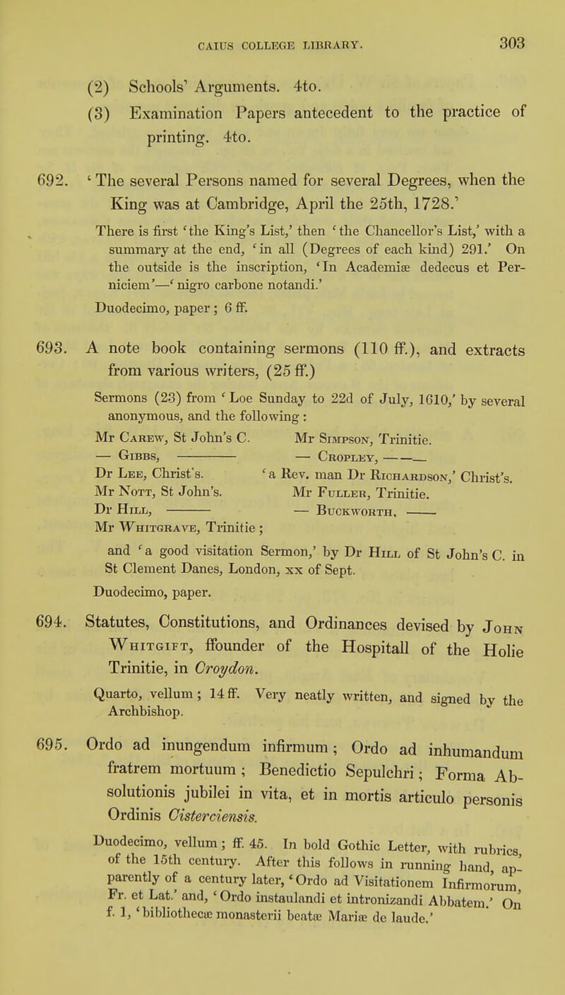 (2) Schools1 Arguments. 4to. (3) Examination Papers antecedent to the practice of printing. 4to. 692. ' The several Persons named for several Degrees, when the King was at Cambridge, April the 25th, 1728.' There is first 'the King's List,' then 'the Chancellor's List,' with a summary at the end, 'in all (Degrees of each kind) 291.' On the outside is the inscription, 'In Academise dedecus et Per- niciem'—'nigro carbone notandi.' Duodecimo, paper; 6 ff. 693. A note book containing sermons (110 ff.), and extracts from various writers, (25 ff.) Sermons (23) from ' Loe Sunday to 22d of July, 1610/ by several anonymous, and the following : Mr Carew, St John's C. Mr Simpson, Trinitie. — Gibbs, — Cropley, Dr Lee, Christ's. ' a Rev. man Dr Richardson,' Christ's. Mr Nott, St John's. Mr Fuller, Trinitie. Dr H ILL, BuCKWORTH, ■ Mr Whitgrave, Trinitie; and ' a good visitation Sermon/ by Dr Hill of St John's C. in St Clement Danes, London, xx of Sept. Duodecimo, paper. 694. Statutes, Constitutions, and Ordinances devised by John Whitgift, ffounder of the Hospitall of the Holie Trinitie, in Croydon. Quarto, vellum; 14 ff. Very neatly written, and signed by the Archbishop. 695. Ordo ad inungendum infirmum; Ordo ad inhumandum fratrem mortuum ; Benedictio Sepulchri; Forma Ab- solutions jubilei in vita, et in mortis articulo personis Ordinis Cisterciensis. Duodecimo, vellum; ff 45. In bold Gothic Letter, with rubrics of the 15th century. After this follows in running hand an' parently of a century later,4 Ordo ad Visitationem Infirmoru'm Fr. et Lat.' and, ' Ordo instaulandi et intronizandi Abbatem.' On f. 1, ' bibliothecie monasterii beatiu Marife de laude.'