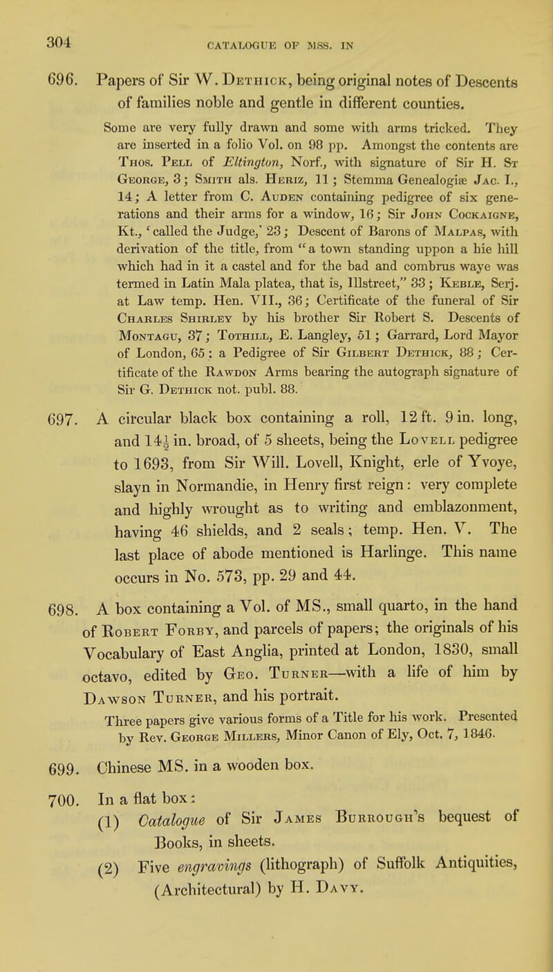 696. Papers of Sir W. Dethick, being original notes of Descents of families noble and gentle in different counties. Some are very fully drawn and some with arms tricked. They are inserted in a folio Vol. on 98 pp. Amongst the contents are Thos. Pell of Eltington, Norf., with signature of Sir H. St George, 3; Smith als. Heriz, 11 ; Stemma Genealogise Jac. I., 14; A letter from C. Auden containing pedigree of six gene- rations and their arms for a window, 16; Sir John Cockaigne, Kt., 'called the Judge,' 23; Descent of Barons of Malpas, with derivation of the title, from a town standing uppon a hie hill which had in it a castel and for the bad and combrus waye was termed in Latin Mala platea, that is, lllstreet, 33 ; Keble, Serj. at Law temp. Hen. VII., 36; Certificate of the funeral of Sir Charles Shirley by his brother Sir Robert S. Descents of Montagu, 37; Tothill, E. Langley, 51; Garrard, Lord Mayor of London, 65 : a Pedigree of Sir Gilbert Dethick, 88; Cer- tificate of the Rawdon Arms bearing the autograph signature of Sir G. Dethick not. publ. 88. 697. A circular black box containing a roll, 12 ft. 9 in. long, and 14i in. broad, of 5 sheets, being the Lovell pedigree to 1693, from Sir Will. Lovell, Knight, erle of Yvoye, slayn in Normandie, in Henry first reign: very complete and highly wrought as to writing and emblazonment, having 46 shields, and 2 seals; temp. Hen. V. The last place of abode mentioned is Harlinge. This name occurs in No. 573, pp. 29 and 44. 698. A box containing a Vol. of MS., small quarto, in the hand of Robert Fobby, and parcels of papers; the originals of his Vocabulary of East Anglia, printed at London, 1830, small octavo, edited by Geo. Turner—with a life of him by Dawson Turner, and his portrait. Three papers give various forms of a Title for his work. Presented by Rev. George Millers, Minor Canon of Ely, Oct. 7, 1846. 699. Chinese MS. in a wooden box. 700. In a flat box: (1) Catalogue of Sir James Burroughs bequest of Books, in sheets. (2) Five engravings (lithograph) of Suffolk Antiquities, (Architectural) by H. Davy.