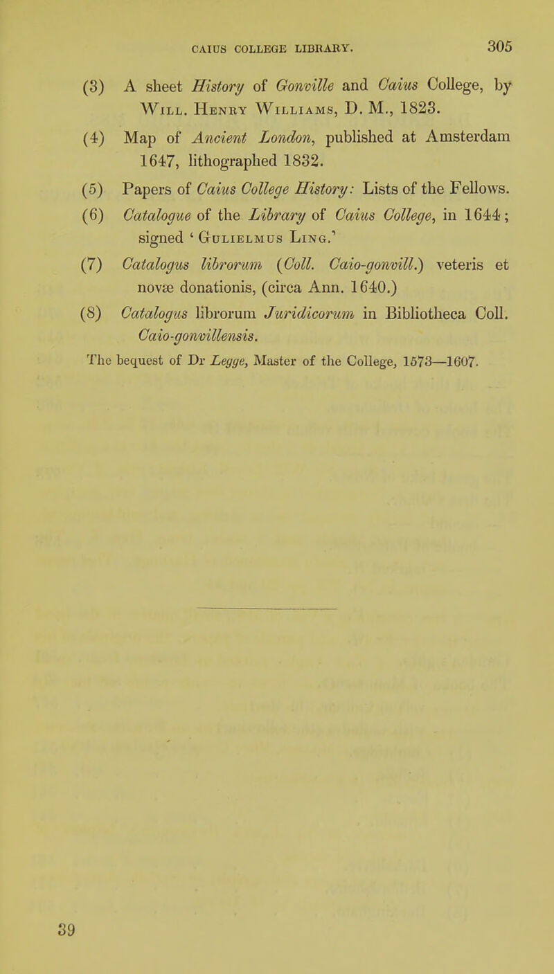 (3) A sheet History of Gonville and Caius College, by Will. Henry Williams, D. M., 1823. (4) Map of Ancient London, published at Amsterdam 1647, lithographed 1832. (5) Papers of Caius College History: Lists of the Fellows. (6) Catalogue of the Library of Caius College, in 1644; signed ' Gulielmus Ling.1 (7) Catalogus librorum {Coll. Caio-gonvill.) veteris et novse donationis, (circa Ann. 1640.) (8) Catalogus librorum Juridicorum in Bibliotheca Coll. Caio-gonvillensis. The bequest of Dr Legge, Master of the College, 1573—1607-