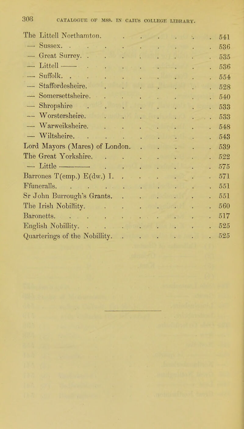 3on CATALOGUE OE MSB. IN CAIUS COLLEGE LIDHARY. The Littell Northamton. ...... 541 — Sussex 536 — Great Surrey 535 —■ Littell 536 —• Suffolk 554 — Staffordesheire. ....... 528 — Somersettsheire. ....... 540 — Shropshire 533 — Worstersheire. 533 — Warweiksheire. . . . . . . .548 — Wiltsheire 543 Lord Mayors (Mares) of London 539 The Great Yorkshire 522 — Little . 575 Barrones T(emp.) E(dw.) 1 571 Ffuneralls. ......... 551 Sr John Burrough1s Grants. . . . . . .551 The Irish Nobillity 560 Baronetts. ... . . . . . . . 517 English Nobillity 525 Quarterings of the Nobillity. ...... 525