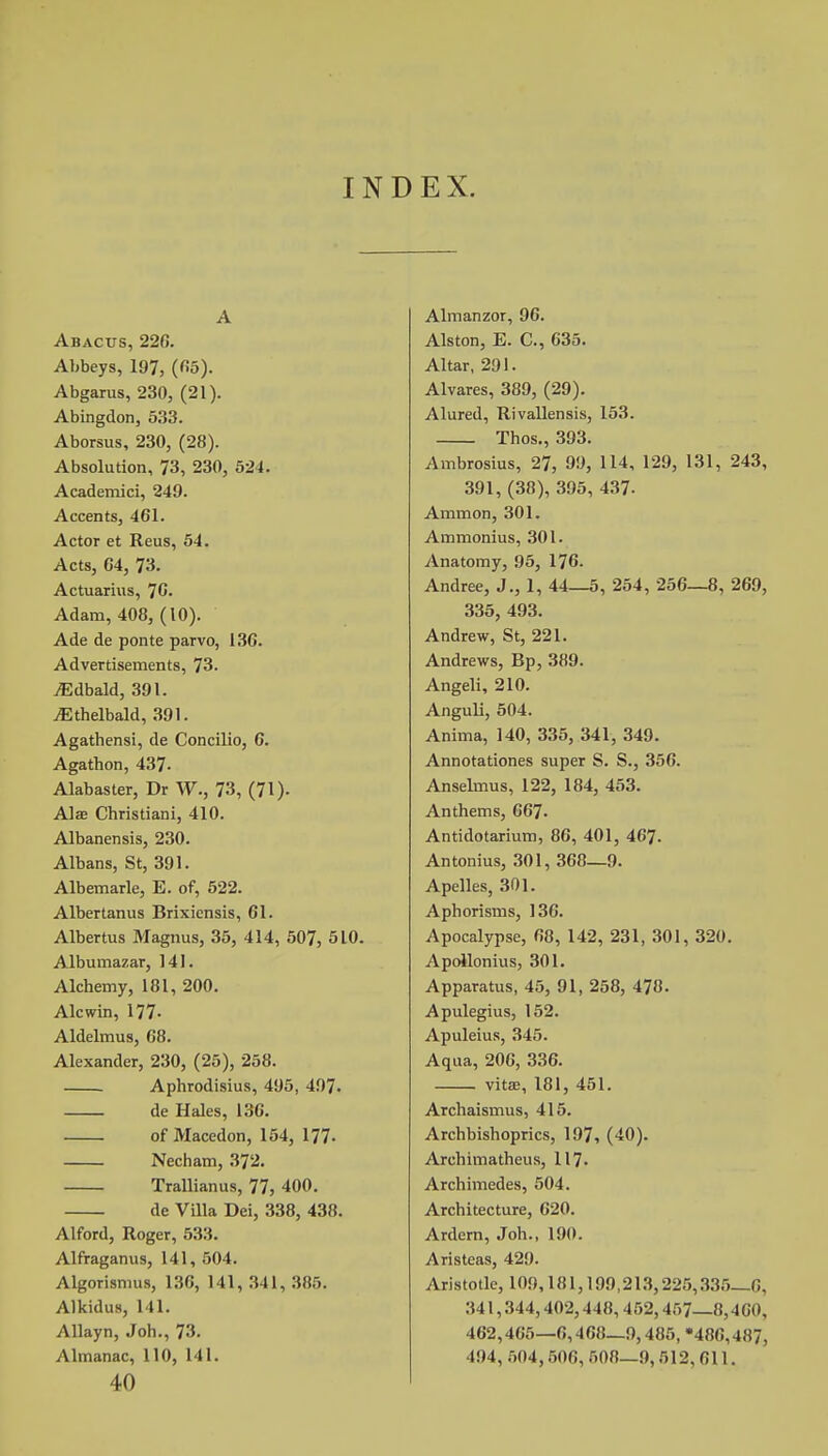 IND EX. A Abacus, 226. Abbeys, 197, (65). Abgarus, 230, (21). Abingdon, 533. Aborsus, 230, (28). Absolution, 73, 230, 524. Academici, 249. Accents, 461. Actor et Reus, 54. Acts, 64, 73. Actuarius, 76. Adam, 408, (10). Ade de ponte parvo, 136. Advertisements, 73. yEdbald, 391. jEthelbald, 391. Agathensi, de Concilio, 6. Agathon, 437- Alabaster, Dr W., 73, (71). Alae Christiani, 410. Albanensis, 230. Albans, St, 391. Albemarle, E. of, 522. Albertanus Brixiensis, 61. Albertus Magnus, 35, 414, 507, 510. Albumazar, 141. Alchemy, 181, 200. Alcwin, 177. Aldelmus, 68. Alexander, 230, (25), 258. Aphrodisius, 495, 497. de Hales, 136. of Macedon, 154, 177- Necham, 372. Trallianus, 77, 400. de Villa Dei, 338, 438. Alford, Roger, 533. Alfraganus, 141, 504. Algorisnius, 136, 141, 341, 385. Alkidus, 141. Allayn, Joh., 73. Almanac, 110, 141. 40 Almanzor, 96. Alston, E. C, 635. Altar, 291. Alvares, 389, (29). Alured, Rivallensis, 153. Thos., 393. Ambrosius, 27, 99, 114, 129, 131, 243, 391, (38), 395, 437- Ammon, 301. Ammonius, 301. Anatomy, 95, 176. Andree, J., 1, 44—5, 254, 256—8, 269, 335, 493. Andrew, St, 221. Andrews, Bp, 389. Angeli, 210. Anguli, 504. Anima, 140, 335, 341, 349. Annotationes super S. S., 356. Anselmus, 122, 184, 453. Anthems, 667- Antidotarium, 86, 401, 467. Antonius, 301, 368—9. Apelles, 301. Aphorisms, 136. Apocalypse, 68, 142, 231, 301, 320. Apollonius, 301. Apparatus, 45, 91, 258, 478. Apulegius, 152. Apuleius, 345. Aqua, 206, 336. vitas, 181, 451. Archaismus, 415. Archbishoprics, 197, (40). Archimatheus, 117. Archimedes, 504. Architecture, 620. Ardern, Joh., 190. Aristeas, 429. Aristotle, 109,181,199,213,225,335—6, 341,344,402,448,452,457—8,460, 462,405—6,468—9,485, '486,487, 494, 504, 506, 508—9, 512,611.
