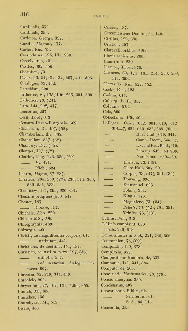 INDEX. Cardinalis, 379. Cardinals, 393. Carleton, George, 397. Carolus Magnus, 177. Carter, Ric, 73. Cassiodorus, 126, 131, 238. Castelvetrus, 421. Castles, 392, 556. Casaubon, 73. Casus, 33, 51, 61, 134, 207, 491, 593. Catalogus, 73, 402. Catechism, 220. Catherine, St, 175, 196, 266, 301, 390. Catholics, 73, (24). Cato, 144, 202, 417. Ceccotius, 227- Cecil, Lord, 613. Censura Parvo-Burgensis, 569. Chaderton, Dr, 197, (52). Chamberlain, the, 665. Chancellors, 537, (52). Chancery, 197, (35). Charges, 197, (72). Charles, king, 143, 389, (29). V., 421. Nich., 524. Charta, Magna, 87, 237. Charters, 205, 230, (27), 238, 314, 383, 580, 581, 583. Chemistry, 181, 399, 630, 631. Cheshire pedigrees,^533, 547- Chester, 197- Diocese, 197- Chichele, A bp, 222. Chinese MS., 699. Chirographia, 489. Chirurgia, 400. Christi, de magnificentia corporis, 61. —nativitate, 441. Christiana, de doctrina, 151, 184. Christian, counsel to every, 197, (36). catholic, 587. and sectarian, dialogue be- tween, 607. Chronica, 72, 249, 314, 449. Chronicle, 205. Chrysostom, 27, 102, 131, 200, 355. Church, Mr, 635. Churches, 556. Churchyard, Mr, 552. Cicero, 488. Circius, 137. Circumcisione Domini, de, 140. Cirillus, 122, 388. Citation, 207. Clarevall, Abbas, *290. Clavis sapientiaj, 200. Claustrum, 239. Claxton, Thos., 370. Clemens, 62, 171, 181, 214, 253, 269, 311, 393. Clervaulx, Ric, 522, 552. Cocke, Ric, 528. Coelum, 613. Colberg, L. R., 387. Colbrane, 573. Cole, 599. Collectanea, 166, 408. Colleges. Caius, 602, 604, 610, 612, 614—7, 621, 635, 636, 658, 700. Boat Club, 040, 641. Comb. Room, 655 7. Ex.andRed.Book,610. Library, 643—54,700. Numismata, 659—60. Christ's, 73, (48). Clare Hall, 607, 621. Corpus, 73, (47), 391, (30). Downing, 635. Emmanuel, 623. John's, 391. King's, 173. Magdalene, 73, (54). Peter's, 73, (52), 291, 391. Trinity, 73, (53). Collins, Joh., 613. Collin's complaint, 623. Comets, 249, 613. Commentaries in S. S., 221, 238, 306. Communion, 73, (69). Compilatio, 140, 373. Complexio, 379. Compositione Hominis, de, 337. Compotus, 141, 341, 385. Computo, de, 205. Concertatio Mathematica, 73, (76). Concio anonyma, 389. Concionatus, 407. Concordantia Biblia;, 62. Sanctorum, 61. S. S., 88, 115. Concordia, 283.