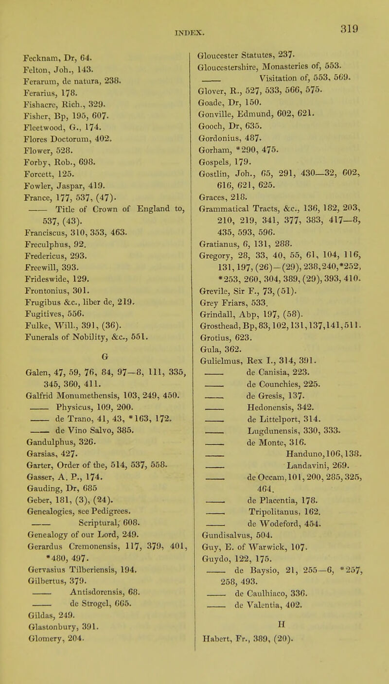 Fecknam, Dr, 64. Felton, Joh., 143. Ferarum, lie natura, 238. Ferarius, 178. Fishacre, Rich., 329. Fisher, Bp, 195, 607. Fleetwood, G., 174. Flores Doctorum, 402. Flower, 528. Forby, Rob., 698. Forcett, 125. Fowler, Jaspar, 419. France, 177, 537, (47)- Title of Crown of England to, 537, (43). Franciscus, 310, 353, 463. Freculphus, 92. Fredericus, 293. Freewill, 393. Frideswide, 129. Frontonius, 301. Frugibus &c, liber de, 219. Fugitives, 556. Fulke, Will., 391, (36). Funerals of Nobility, &c, 551. G Galen, 47, 59, 76, 84, 97—8, 111, 335, 345, 360, 411. Galfrid Monumethensis, 103, 249, 450. Physicus, 109, 200. de Trano, 41, 43, »163, 172. de Vino Salvo, 385. Gandulphus, 326. Garsias, 427- Garter, Order of the, 514, 537, 558. Gasser, A. P., 174. Gauding, Dr, 685 Geber, 181, (3), (24). Genealogies, see Pedigrees. Scriptural,' 608. Genealogy of our Lord, 249. Gerardus Cremonensis, 117, 379, 401, •480, 497- Gervasius Tilberiensis, 194. Gilbertus, 379. Antisdorensis, 68. de Strogel, 665. Gildas, 249. Glastonbury, 391. Glomery, 204. Gloucester Statutes, 237- Gloucestershire, Monasteries of, 553. Visitation of, 553, Oli'.l. Glover, R., 527, 533, 566, 575. Goade, Dr, 150. Gonville, Edmund, 602, 621. Gooch, Dr, 635. Gordonius, 487- Gorham, *290, 475. Gospels, 179. Gostlin, Joh., 65, 291, 430—32, 602, 616, 621, 625. Graces, 218. Grammatical Tracts, &c, 136, 182, 203, 210, 219, 341, 377, 383, 417—8, 435, 593, 596. Gratianus, 6, 131, 288. Gregory, 28, 33, 40, 55, 61, 104, 116, 131,197, (26)-(29), 238,240,*252, •253, 260, 304, 389, (29), 393, 410. Grevile, Sir F., 73, (51). Grey Friars, 533. Grindall, Abp, 197, (58). Grosthead, Bp, 83,102,131,137,141,511. Grotius, 623. Gula, 362. Gulielmus, Rex 1., 314, 391. de Canisia, 223. de Counchies, 225. de Gresis, 137. Hedonensis, 342. de Littelport, 314. Lugdunensis, 330, 333. de Monte, 316. Handuno, 106,138. Landavini, 269. de Occam, 101,200, 285,325, 464. de Placentia, 178. Tripolitanus, 162. de Wodeford, 454. Gundisalvus, 504. Guy, E. of Warwick, 107- Guydo, 122, 175. de Baysio, 21, 255—6, 258, 493. de Caulhiaco, 336. de Vakntia, 402. '257, H Habert, Fr., 389, (20).