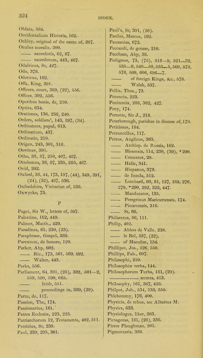 INDEX. Oblata, 584. Occidentalium Historia, 102. Ockley, original of the name of, 207. Oculus moralis, 200. sacerdotis, 02, 87. — sacerdotum, 443, 487. Odalricus, St, 427. Odo, 378. Odoricus, 162. Offa, King, 391. Officers, court, 389, (22), 556. Offices, 392, 556. Operibus bonis, de, 210. Optics, 634. Orationes, 136, 238, 240. Orders, soldiers', 143, 197, (34). Ordinances, papal, 613. Ordinarium, 437- Ordinatio, 219. Origen, 243, 301, 318. Oswinus, 391. Otho, 38, 87, 258, 407, 487. Ottobonus, 38, 87, 235, 285, 487. Ovid, 202. Oxford, 38, 44, 173,197, (44), 349, 391, (24), (32), 487, 536. Oxfordshire, Visitation of, 538. Oxwyckei 73. P Paget, Sir W., letters of, 597. Palestine, 102, 449. Palmer, Matth., 429. Paradisus, 61, 230, (23). Paraphrase, Gospel, 389. Parentum, de honore, 120. Parker, Abp, 602. Ric, 173, 561, 569, 592. Walter, 443. Parks, 556. Parliament, 64, 391, (25), 392, 501—2, 559, 580, 590, 665. Irish, 551. proceedings in, 389, (29). Partu, de, 117- Passion, The, 174. Passionarius, 161. Patres Ecclesia, 223, 225. Patriarcharum 12, Testamenta, 402,511. Patricius, St, 239. Paul, 239, 295, 301. Paul's, St, 391, (20). Paulus, Marcus, 162. Pausanias, 672. Peccandi, de genere, 210. Peccham, Abp, 38. Pedigrees, 73, (75), 518-9, 521—32, 535—8, 540—50,553—5,569, 573, 578, 599, 606, 696—7. of foreign Kings, &c, 578. Welsh, 537. Pellis, Thos., 73. Penencia, 223. Penitentia, 288, 362, 427. Peny, 174. Perrotte, Sir J., 218. Peterborough, parishes in diocese of, 170. Petitiones, 184. Petruncellus, 117- Petrus, Anglicus, 363. Archiep. de Eussia, 162. Blesensis, 114, 230, (39), *290. Comestor, 29. Halie, 341. Hispanus, 379. de Insula, 512. Lombard, 80, 81, 127, 109, 276, 279, «290, 292, 322, 447- Manducator, 135. Peregrinus Maricurtensis, 174. Pictavensis, 316. St, 68. Philaretus, 86, 111. Philip, 402. Abbas de Valle, 230. le Bel, 537, (22). of Macedon, 154. Phillipot, Jos., 526, 550. Phillips, Fab., 607. Philosophi, 210. Philosophiae verba, 144. Philosophorum Turba, 181, (29). secreta, 413. Philosophy, 161, 367, 428. Philpot, Joh., 534, 538, 550. Phlebotomy, 176, 400. Physicis, de rebus, see Albertus M. Physics, 033. Physiologus, liber, 203. Pictagoras, 181, (28), 330. Pierce Plougbman, 201. Pigmcntaria, 388.