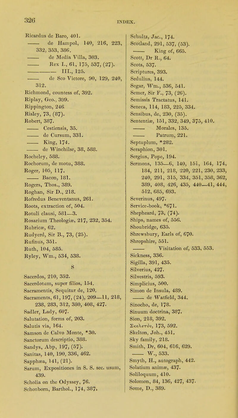 32(5 INW3X. Ricardus de Baro, 401. de Hampol, 140, 216, 223, 332, 353, 386. de Media Villa, 303. Rex I., 61, 175, 537, (27). III., 125. de Sco Victore, 90, 129, 240, 312. Richmond, countess of, 392. Riplay, Geo., 399. Rippington, 246. Risley, 73, (87). Robert, 387. Cestiensis, 35. de Cursum, 331. King, 174. de Winchilse, 38, 588. Rocheley, 588. Rochorum, de motu, 388. Roger, 105, 117. Bacon, 181. Rogers, Thos., 389. Roghan, Sir D., 218. Rofredus Beneventanus, 261. Roots, extraction of, 504. Rotuli clausi, 581—3. Rosarium Theologise, 217, 232, 354. Rubricae, 62. Rudyerd, Sir B., 73, (25). Rufinu's, 351. Ruth, 104, 585. Ryley, Wm, 534, 538. S Sacerdos, 210, 352. Sacerdotum, super filios, 154. Sacramentis, Sequitur de, 120. Sacraments, 61,197, (24), 209—11, 218, 238, 283, 312, 380, 408, 427. Sadler, Lady, 607- Salutation, forms of, 203. Salutis via, 164. Samson de Calvo Monte, *30. Sanctorum descriptio, 388. Sandys, Abp, 197, (57). Sanitas, 140, 190, 336, 462. Sapphaia, 141, (21). Sarum, Expositiones in S. S. sec. usum, 439. Scholia on the Odyssey, 76. Schonborn, Barthol., 174, 387» Schultz, Jac, 174. Scotland, 291, 537, (53). King of, 665. Scott, Dr R., 64. Scots, 537. Scriptures, 393. Sedulius, 144. Scgar, Wm., 536, 541. Semer, Sir F., 73, (26). Semissis Tractatus, 141. Seneca, 114, 183, 225, 334. Sensibus, de, 230, (35). Sententiae, 151, 332, 349, 375, 410. ■ Morales, 135. Patrum, 221. Septuplum, *282. Seraphion, 301. Sergius, Pope, 194. Sermons, 135—6, 140, 151, 164, 174, 184, 211, 218, 220, 221, 230, 233, 240, 291, 315, 334, 351, 358, 362, 389, 408, 426, 435, 440—41, 444, 512, 685, 693. Severinus, 497- Service-book, *67l. Shepheard, 73, (74). Ships, names of, 556. Shoubridge, 635. Shrewsbury, Earls of, 670. Shropshire, 551. Visitation of, 533, 553. Sickness, 336. Sigilla, 391, 435. Silverius, 427. Silvestris, 593. Simplicius, 500. Simon de Insula, 489. de Watfield, 344. Sinocho, de, 178. Sinuum doctrina, 387. Sion, 218, 392. S«ceX6Tos, 173, 592. Skelton, Joh., 451, Sky family, 218. Smith, Dr, 604, 616, 629. W., 533. Smyth, H., autograph, 442. Solatium animoe, 437. Soliloquum, 410. Solomon, 84, 136, 427, 437- Some, D., 389.