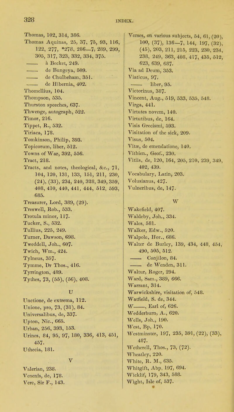 Thomas, 102, 314, 386. Thomas Aquinas, 25, 37, 75, 93, 116, 122, 277, *278, 286—7, 280, 209, 305, 317, 323, 332, 334, 375. a Becket, 249. de Bungeya, 509. de Chulbeham, 351. de Hibernia, 402. Thomellius, 104. Thompson, 535. Thurston speeches, 637- Thwenge, autograph, 522. Timor, 216. Tippet, R., 532. Tiriaca, 178. Tomkinson, Philip, 393. Topicorum, liber, 512. Towns of War, 392, 556. Tract, 218. Tracts, and notes, theological, &c, 71, 104, 120, 131, 133, 151, 211, 230, (24), (33), 234, 240, 328, 349, 359, 408, 410, 440, 441, 444, 512, 593, 685. Treasurer, Lord, 389, (29). Treswell, Rob., 533. Tro tula minor, 117- Tucker, S., 532. Tullius, 225, 249. Turner, Dawson, 698. Tweddell, Joh., 607. Twich, Wm., 424. Tylneus, 357- Tymme, Dr Thos., 416. Tyrrington, 489. Tythes, 73, (55), (50), 408. U Unctione, de extrema, 112. Unione, pro, 73, (31), 84. Universalibus, de, 337- Upton, Nic, 665. Urban, 256, 393, 153. Urines, 84, 95, 97, 180, 336, 413, 451, 457. Uthecia, 181. V Valerian, 238. Venenis, de, 178. Vere, Sir F., 143. Verses, on various subjects, 54, 01, (20), 100, (37), 136-7, 144, 197, (32), (45), 203, 211, 215, 223, 230, 234, 238, 249, 363, 408, 417, 435, 512, 623, 639, 687. Via ad Deum, 353. Viaticus, 97. liber, 95. Victorinus, 387. Vincent, Aug., 519, 533, 535, 548. Virga, 441. Virtutes novem, 140. Virtutibus, de, 164. Visis Grecismi, 593. Visitation of the sick, 209. Visus, 504. Vitas, de emendatione, 140. Vitbien., Geof., 230. Vitiis, de, 120, 164, 205, 210, 239, 349, 402, 439. Vocabulary, Latin, 203. Volusianus, 427. Vulneribus, de, 147- W Wakefield, 407. Waldeby, Joh., 334. Wales, 581. Walker, Edw., 520. Walpole, Hor., 686. Walter de Burley, 139, 434, 448, 454, 490, 505, 512. Conjilon, 84. de Wenden, 311. Waltur, Roger, 294. Ward, Sam., 389, 666. Warrant, 314. Warwickshire, visitation of, 548. Watfield, S. de, 344. W , Earl of, 626. Wedderburn, A., 620. Wells, Joh., 190. West, Bp, 170. Westminster, 197, 235, 391, (22), (33), 487. Wetherell, Thos., 73, (72). Wheatley, 220. White, R. M., 035. Whitgift, Abp, 197, 694. Wicklif, 179, 343, 588. Wight, Isle of, 537-