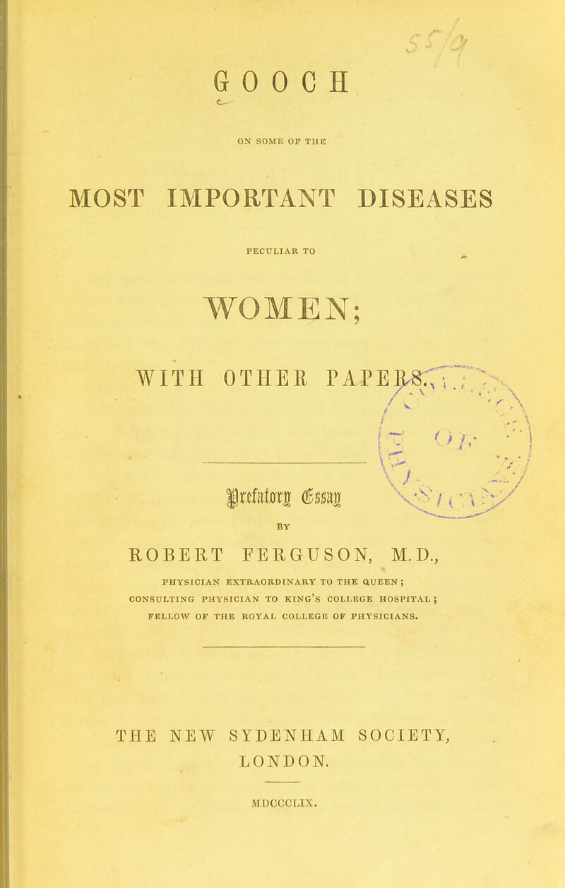 ON SOME OF TIIIE MOST IMPORTANT DISEASES PECULIAR TO WOMEN; WITH OTHER PAPE^XH; / 4 r-T ' BY ROBERT PERGUSON, M.D., PHYSICIAN KXTRAORDINARY TO THE ttUEEN ; CONSULTING PHYSICIAN TO KING's COLLEGE HOSPITAL ; FELLOW OF THE ROYAL COLLEGE OF PHYSICIANS. THE NEW SYDENHAM SOCIETY, LONDON. MDCCCLIX.