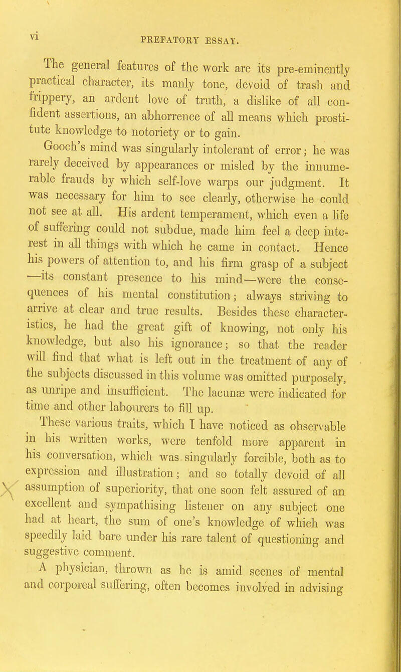 PREFATORY ESSAY. The general features of the work are its pre-eminently practical character, its manly tone, devoid of trash and frippery, an ardent love of truth, a dislike of all con- fident assertions, an abhorrence of all means which prosti- tute knowledge to notoriety or to gain. Gooch's mind was singularly intolerant of error; he was rarely deceived by appearances or misled by the innume- rable frauds by which self-love warps om- judgment. It was necessary for him to see clearly, otherwise he could not see at all. His ardent temperament, which even a life of suffering could not subdue, made him feel a deep inte- rest in all things with which he came in contact. Hence his powers of attention to, and his firm grasp of a subject —its constant presence to his mind—were the conse- quences of his mental constitution; always striving to arrive at clear and true results. Besides these character- istics, he had the great gift of knowing, not only his knowledge, but also his ignorance; so that the reader will find that what is left out in the treatment of any of the subjects discussed in this volume was omitted purposely, as unripe and insufiicient. The lacunae were indicated for time and other labourers to fill up. These various traits, which T have noticed as observable in his written works, were tenfold more apparent in his conversation, which was singularly forcible, both as to expression and illustration; and so totally devoid of all assumption of superiority, that one soon felt assured of an excellent and sympathising listener on any subject one had at heart, the sum of one's knowledge of which was speedily laid bare under his rare talent of questioning and suggestive comment. A physician, thrown as he is amid scenes of mental and corporeal sufiering, often becomes involved in advising