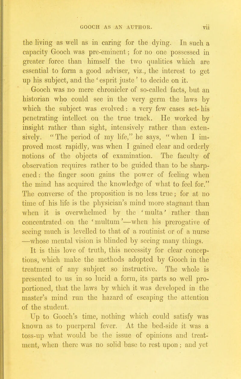 the living as well as in caring for the dying. In such a capacity Gooch was pre-eminent; for no one possessed in greater force than himself the two qualities which are essential to form a good adviser, viz., the interest to get up his subject, and the ' esprit juste' to decide on it. Gooch was no mere chronicler of so-called facts, but an historian who could see in the very germ the laws by ■which the subject was evolved: a very few cases set- his penetrating intellect on the true track. He worked by insight rather than sight, intensively rather than exten- sively.  The period of my life, he says,  when I im- proved most rapidly, was when I gained clear and orderly notions of the objects of examination. The faculty of observation requires rather to be guided than to be sharp- ened : the finger soon gains the power of feeling when the mind has acquired the knowledge of what to feel for. The converse of the proposition is no less true; for at no time of his life is the physician's mind more stagnant than when it is overwhelmed by the 'multa' rather than concentrated on the 'multum'—when his prerogative of seeing much is levelled to that of a routinist or of a nurse —whose mental vision is blinded by seeing many things. It is this love of truth, this necessity for clear concep- tions, which make the methods adopted by Gooch in the treatment of any subject so instructive. The whole is presented to us in so lucid a form, its parts so well pro- portioned, that the laws by which it was developed in the master's mind run the hazard of escaping the attention of the student. Up to Gooch's time, nothing which could satisfy was known as to puerperal fever. At the bed-side it was a toss-up what Avould be the issue of opinions and treat- ment, when there was no solid base to rest upon ; and yet