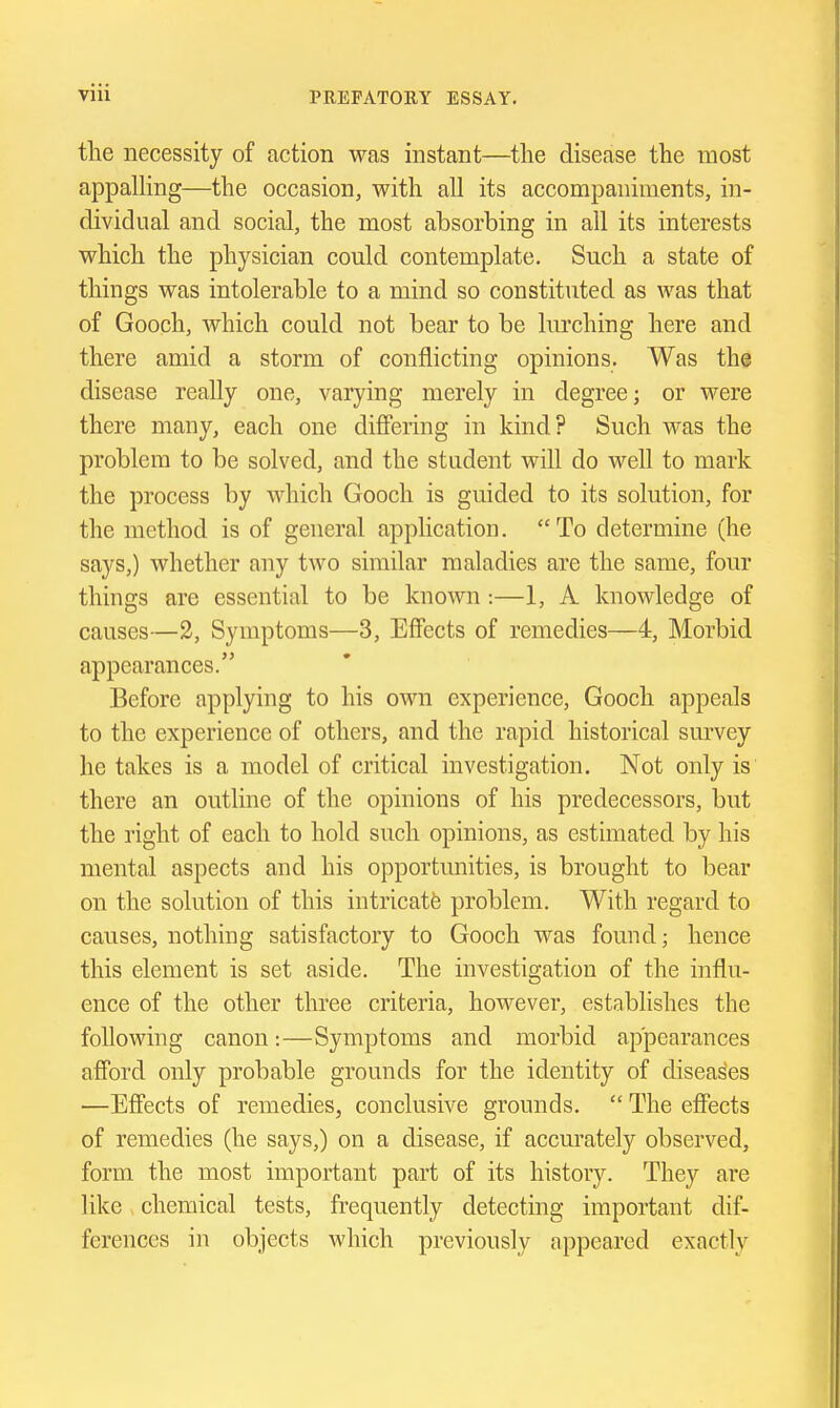 the necessity of action was instant—the disease the most appalHng—the occasion, with all its accompaniments, in- dividual and social, the most absorbing in all its interests which the physician could contemplate. Such a state of things was intolerable to a mind so constituted as was that of Gooch, which could not bear to be lurching here and there amid a storm of conflicting opinions. Was the disease really one, varying merely in degree; or were there many, each one difiering in kind? Such was the problem to be solved, and the student will do well to mark the process by which Gooch is guided to its solution, for the method is of general application. To determine (he says,) whether any two similar maladies are the same, four things are essential to be known :—1, A knowledge of causes—2, Symptoms—3, Effects of remedies—4, Morbid appearances. Before applying to his own experience, Gooch appeals to the experience of others, and the rapid historical survey he takes is a model of critical investigation. Not only is there an outline of the opinions of his predecessors, but the right of each to hold such opinions, as estimated by his mental aspects and his opportunities, is brought to bear on the solution of this intricate problem. With regard to causes, nothing satisfactory to Gooch was found; hence this element is set aside. The investigation of the influ- ence of the other three criteria, however, establishes the following canon:—Symptoms and morbid appearances afford only probable grounds for the identity of diseases —Effects of remedies, conclusive grounds.  The effects of remedies (he says,) on a disease, if accurately observed, form the most important part of its history. They are like chemical tests, frequently detecting important dif- ferences in objects which previously appeared exactly