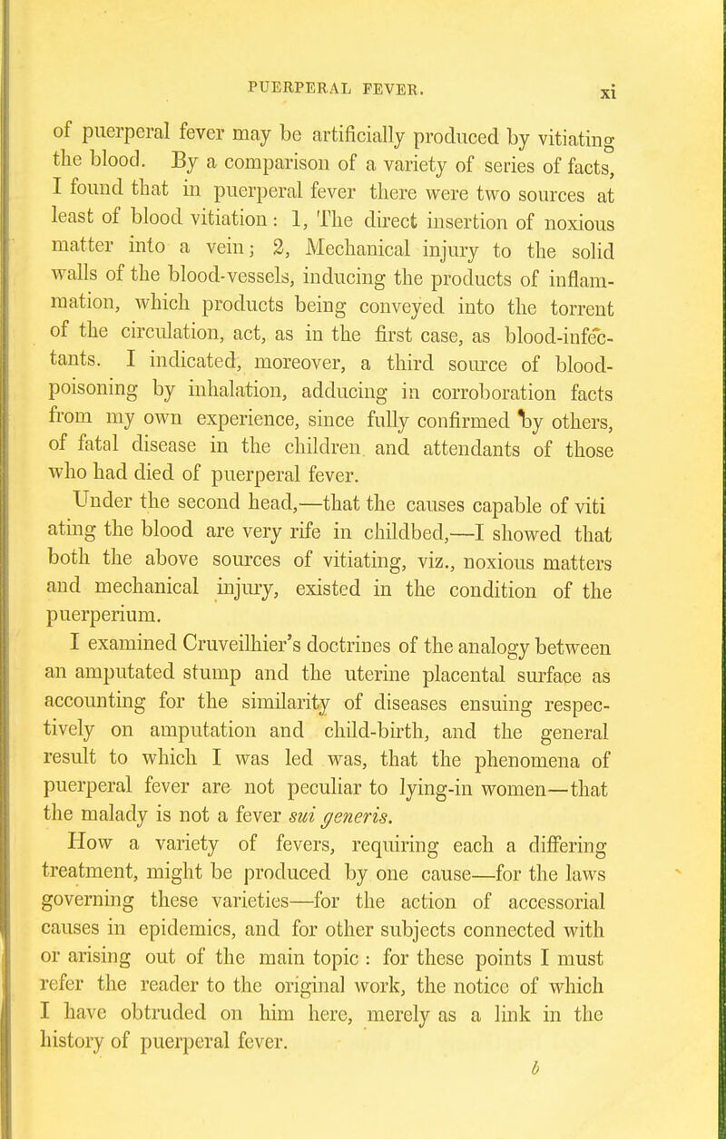 of puerperal fever may be artificially produced by vitiating the blood. By a comparison of a variety of series of facts, I found that in puerperal fever there were two sources at least of blood vitiation : 1, The direct insertion of noxious matter into a vein; 2, Mechanical injury to the solid walls of the blood-vessels, inducing the products of inflam- mation, which products being conveyed into the torrent of the circulation, act, as in the first case, as blood-infec- tants. I indicated, moreover, a third source of blood- poisoning by inhalation, adducing in corroboration facts from my own experience, since fully confirmed ^y others, of fatal disease in the children and attendants of those who had died of puerperal fever. Under the second head,—that the causes capable of viti ating the blood are very rife in childbed,—I showed that both the above sources of vitiating, viz., noxious matters and mechanical injmy, existed in the condition of the puerperium. I examined Cruveilhier's doctrines of the analogy between an amputated stump and the uterine placental surface as accounting for the similarity of diseases ensuing respec- tively on amputation and child-birth, and the general result to which I was led was, that the phenomena of puerperal fever are not peculiar to lying-in women—that the malady is not a fever sui generis. How a variety of fevers, requiring each a differing treatment, might be produced by one cause—for the laws governing these varieties—for the action of accessorial causes in epidemics, and for other subjects connected with or arising out of the main topic : for these points I must refer the reader to the original work, the notice of which I have obtruded on him here, merely as a link in the history of puerperal fever. b