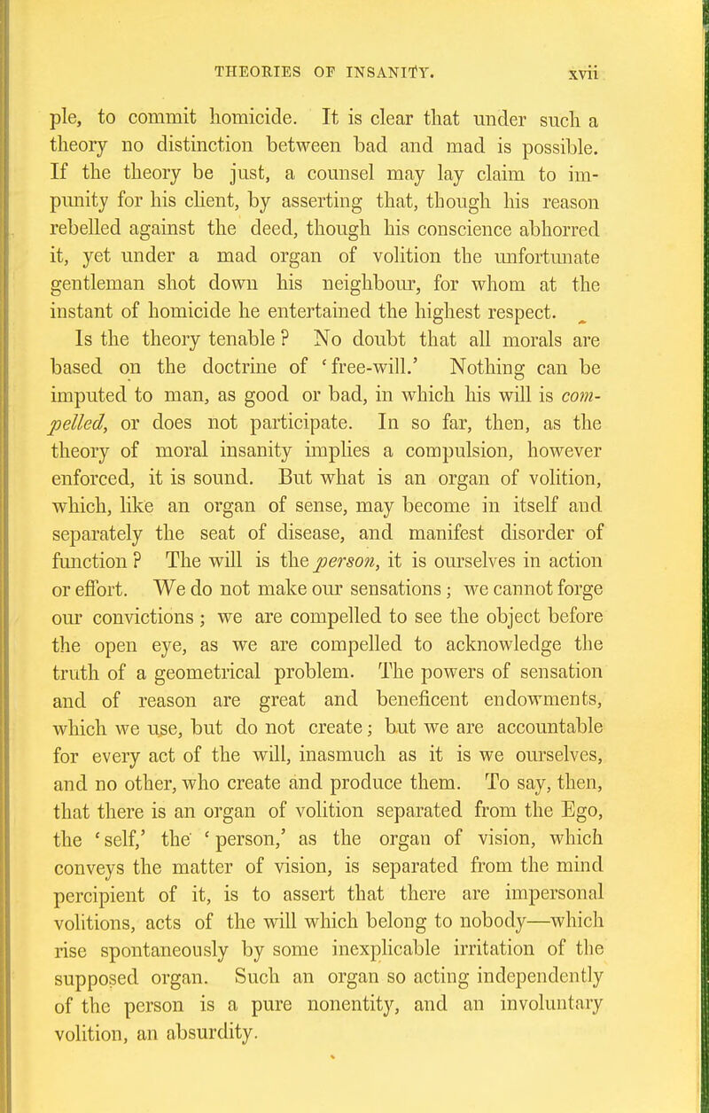 pie, to commit homicide. It is clear that under such a theory no distinction between bad and mad is possible. If the theory be just, a counsel may lay claim to im- punity for his chent, by asserting that, though his reason rebelled against the deed, though his conscience abhorred it, yet under a mad organ of volition the mifortunate gentleman shot down his neighbour, for whom at the instant of homicide he entertained the highest respect. Is the theory tenable ? No doubt that all morals are based on the doctrine of 'free-will.' Nothing can be imputed to man, as good or bad, in which his will is com- pelled, or does not participate. In so far, then, as the theory of moral insanity unplies a compulsion, however enforced, it is sound. But what is an organ of volition, which, like an organ of sense, may become in itself and separately the seat of disease, and manifest disorder of function ? The will is the person, it is ourselves in action or efibrt. We do not make our sensations; we cannot forge om* convictions ; we are compelled to see the object before the open eye, as we are compelled to acknowledge the truth of a geometrical problem. The powers of sensation and of reason are great and beneficent endowments, which we u^e, but do not create; but we are accountable for every act of the will, inasmuch as it is we ourselves, and no other, who create and produce them. To say, then, that there is an organ of volition separated from the Ego, the ' self,' the ' person,' as the organ of vision, which conveys the matter of vision, is separated from the mind percipient of it, is to assert that there are impersonal volitions, acts of the will which belong to nobody—which rise spontaneously by some inexplicable irritation of the supposed organ. Such an organ so acting independently of the person is a pure nonentity, and an involuntary volition, an absurdity.