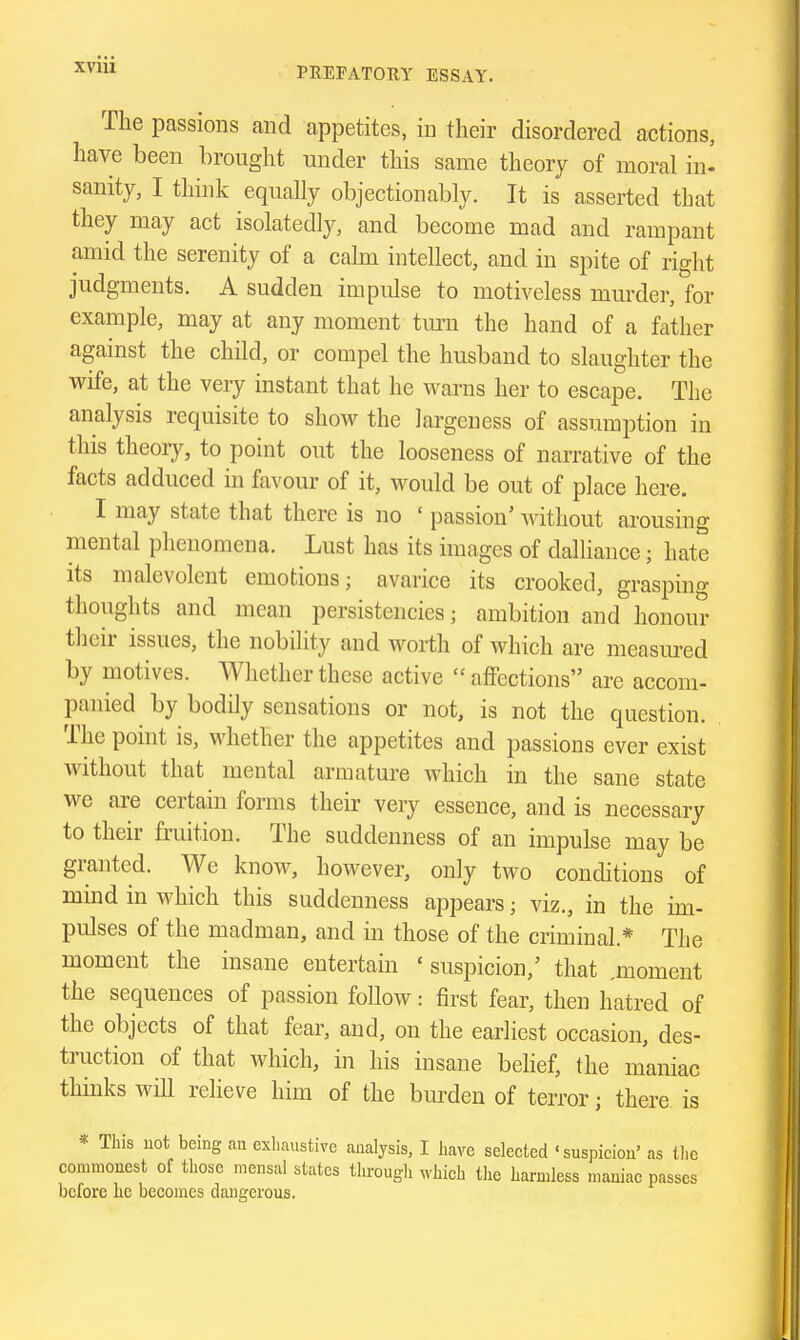 The passions and appetites, in their disordered actions, have been brought under this same theory of moral in^ sanity, I think equally objectionably. It is asserted that they may act isolatedly, and become mad and rampant amid the serenity of a calm intellect, and in spite of right judgments. A sudden impulse to motiveless murder, for example, may at any moment turn the hand of a father agamst the child, or compel the husband to slaughter the wife, at the very instant that he warns her to escape. The analysis requisite to shoAv the largeness of assumption in this theoiy, to point out the looseness of narrative of the facts adduced in favour of it, would be out of place here. I may state that there is no ' passion' without arousing mental phenomena. Lust has its images of dalliance; hate its malevolent emotions; avarice its crooked, grasping thoughts and mean persistencies; ambition and honour their issues, the nobility and worth of which are measm-ed by motives. Whether these active  affections are accom- panied by bodily sensations or not, is not the question. The point is, whether the appetites and passions ever exist without that mental armature which in the sane state we are certain forms their very essence, and is necessary to their fruition. The suddenness of an impulse may be granted. We knoAv, however, only two conditions of mind in which this suddenness appears; viz., in the im- pulses of the madman, and in those of the criminal.* The moment the insane entertain ' suspicion,' that .moment the sequences of passion follow: first fear, then hatred of the objects of that fear, and, on the earliest occasion, des- truction of that which, in his insane behef, the maniac thinks wiU relieve him of the bm-den of terror; there is * This not being an exhaustive analysis, I have selected 'suspicion' as tlie commonest of tliosc mensal states through which the harmless maniac passes before he becomes dangerous.