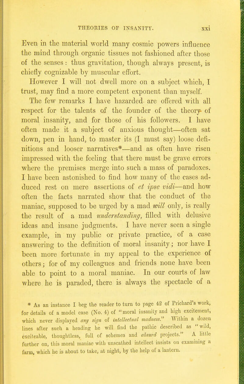 Even in the material world many cosmic powers influence the mind through organic tissues not fashioned after those of the senses : thus gravitation, though always present, is chiefly cognizable by muscular effort. However I will not dwell more on a subject which, I trust, may flnd a more competent exponent than myself. The few remarks I have hazarded are offered with all respect for the talents of the founder of the theory^ of moral insanity, and for those of his followers. I have often made it a subject of anxious thought—often sat down, pen in hand, to master its (I must say) loose defi- nitions and looser narratives*—and as often have risen impressed with the feeling that there must be grave errors where the premises merge into such a mass of paradoxes. I have been astonished to find how many of the cases ad- duced rest on mere assertions of et ipse vidi—and how often the facts narrated show that the conduct of the maniac, supposed to be urged by a mad will only, is really the result of a mad understanding, filled with delusive ideas and insane judgments. I have never seen a single example, in my public or private practice, of a case answering to the definition of moral insanity; nor have I been more fortunate in my appeal to the experience of others; for of my colleagues and friends none have been able to point to a moral maniac. In our courts of law where he is paraded, there is always the spectacle of a * As an instance I beg the reader to turn to page 42 of Prichard's work, for details of a model case (No. 4) of moral insanity and high excitement, which never displayed any sign of intellectual madness!' Within a dozen lines after such a heading he will find the pathic described as wild, exciteable, thoughtless, full of schemes and ahsurd projects. A little further on, this moral maniac with unscathed intellect insists on examining a farm, which he is about to take, at night, by the help of a lantern.