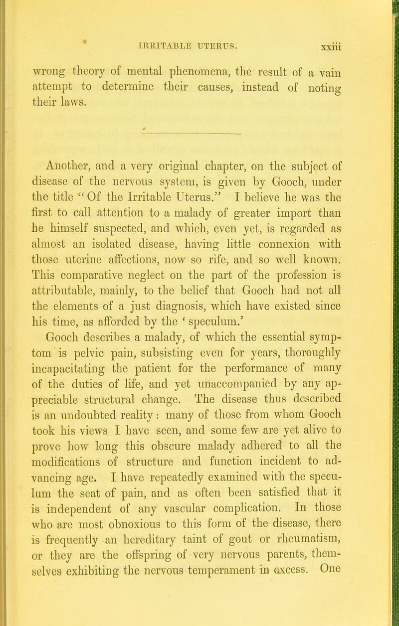 wrong theory of mental phenomena, the result of a vam attempt to determine their causes, instead of noting their laws. Another, and a very original chapter, on the subject of disease of the nervous system, is given by Gooch, under the title  Of the Irritable Uterus. I believe he was the first to call attention to a malady of greater import than he himself suspected, and which, even yet, is regarded as almost an isolated disease, having little connexion with those uterine aflfections, now so rife, and so well known. This comparative neglect on the part of the profession is attributable, mainly, to the belief that Gooch had not aU the elements of a just diagnosis, which have existed since his time, as afforded by the ' speculum.' Gooch describes a malady, of which the essential symp- tom is pelvic pain, subsisting even for years, thoroughly incapacitating the patient for the performance of many of the duties of life, and yet unaccompanied by any ap- preciable structural change. The disease thus described is an undoubted reality: many of those from whom Gooch took his views I have seen, and some few are yet alive to prove how long this obscure malady adhered to all the modifications of structm^e and function incident to ad- vancing age. I have repeatedly examined with the specu- lum the seat of pain, and as often been satisfied that it is independent of any vascular compHcation. In those who are most obnoxious to this form of the disease, there is frequently an hereditary taint of gout or rheumatism, or they are the offspring of very nervous parents, them- selves exhibiting the nervous temperament in excess. One