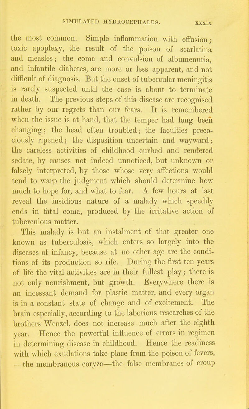 the most common. Simple inflammation with effusion; toxic apoplexy, the result of the poison of scarlatina and measles; the coma and convulsion of albumenuria, and infantile diabetes, are more or less apparent, and not difficult of diagnosis. But the onset of tubercular meningitis is rarely suspected until the case is about to terminate in death. The previous steps of this disease are recognised rather by our regrets than our fears. It is remembered when the issue is at hand, that the temper had long been changing; the head often troubled; the faculties preco- ciously ripened; the disposition uncertain and wayward; the careless activities of childhood curbed and rendered sedate, by causes not indeed unnoticed, but unknown or falsely interpreted, by those whose very affections would tend to warp the judgment which should determine how much to hope for, and what to fear. A few hours at last reveal the insidious natm-e of a malady which speedily ends in fatal coma, produced by the irritative action of tuberculous matter. This malady is but an instalment of that greater one known as tuberculosis, which enters so largely into the diseases of infancy, because at no other age are the condi- tions of its production so rife. During the first ten years of fife the vital activities are in their fullest play; there is not only nourishment, but growth. Everywhere there is an incessant demand for plastic matter, and every organ is in a constant state of change and of excitement. The brain especially, according to the laborious researches of the brothers Wenzel, does not increase much after the eighth year. Hence the powerful influence of errors in regimen in determining disease in childhood. Hence the readiness with which exudations take place from the poison of fevers, —the membranous coryza—the false membranes of croup