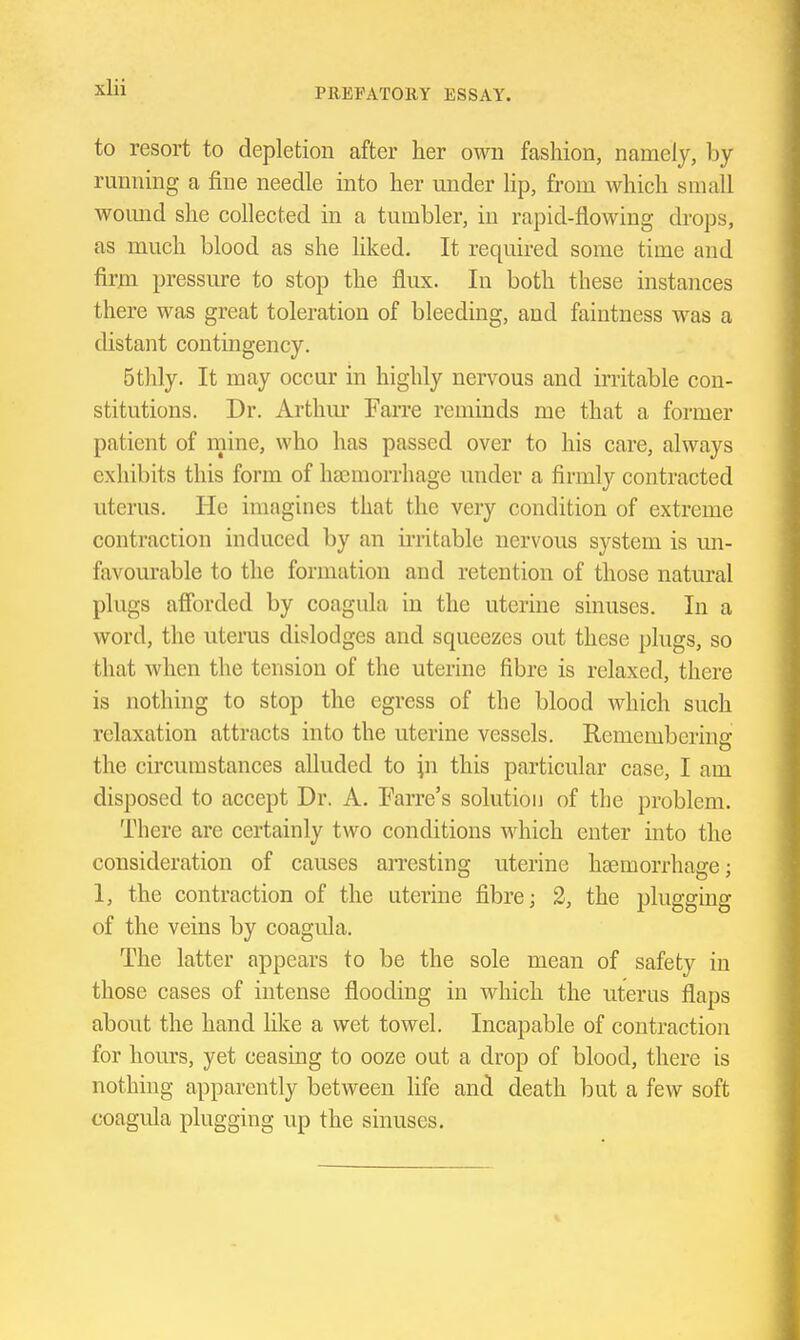 to resort to depletion after her own fashion, namely, by- running a fine needle into her under lip, from which small womid she collected in a tumbler, in rapid-flowing drops, as much blood as she hked. It required some time and firni pressure to stop the flux. In both these instances there was great toleration of bleeding, and faintness was a distant contingency. 5thly. It may occur in highly nervous and initable con- stitutions. Dr. Arthm' Farre reminds me that a former patient of mine, who has passed over to his care, always exhibits this form of haemorrhage under a firmly contracted uterus. He imagines that the very condition of extreme contraction induced by an irritable nervous system is un- favourable to the formation and retention of those natural plugs afibrded by coagula in the uterine sinuses. In a word, the uteras dislodges and squeezes out these plugs, so that when the tension of the uterine fibre is relaxed, there is nothing to stop the egress of the blood which such relaxation attracts into the uterine vessels. Remembering the circumstances alluded to ^n this particular case, I am disposed to accept Dr. A. Earre's solution of the problem. There are certainly two conditions which enter into the consideration of causes arresting uterine haemorrhage; 1, the contraction of the uterine fibre; 2, the plugging of the veins by coagula. The latter appears to be the sole mean of safety in those cases of intense flooding in which the uterus flaps about the hand like a wet towel. Incapable of contraction for hours, yet ceasing to ooze out a drop of blood, there is nothing apparently between Hfe and death but a few soft coagula plugging up the sinuses.