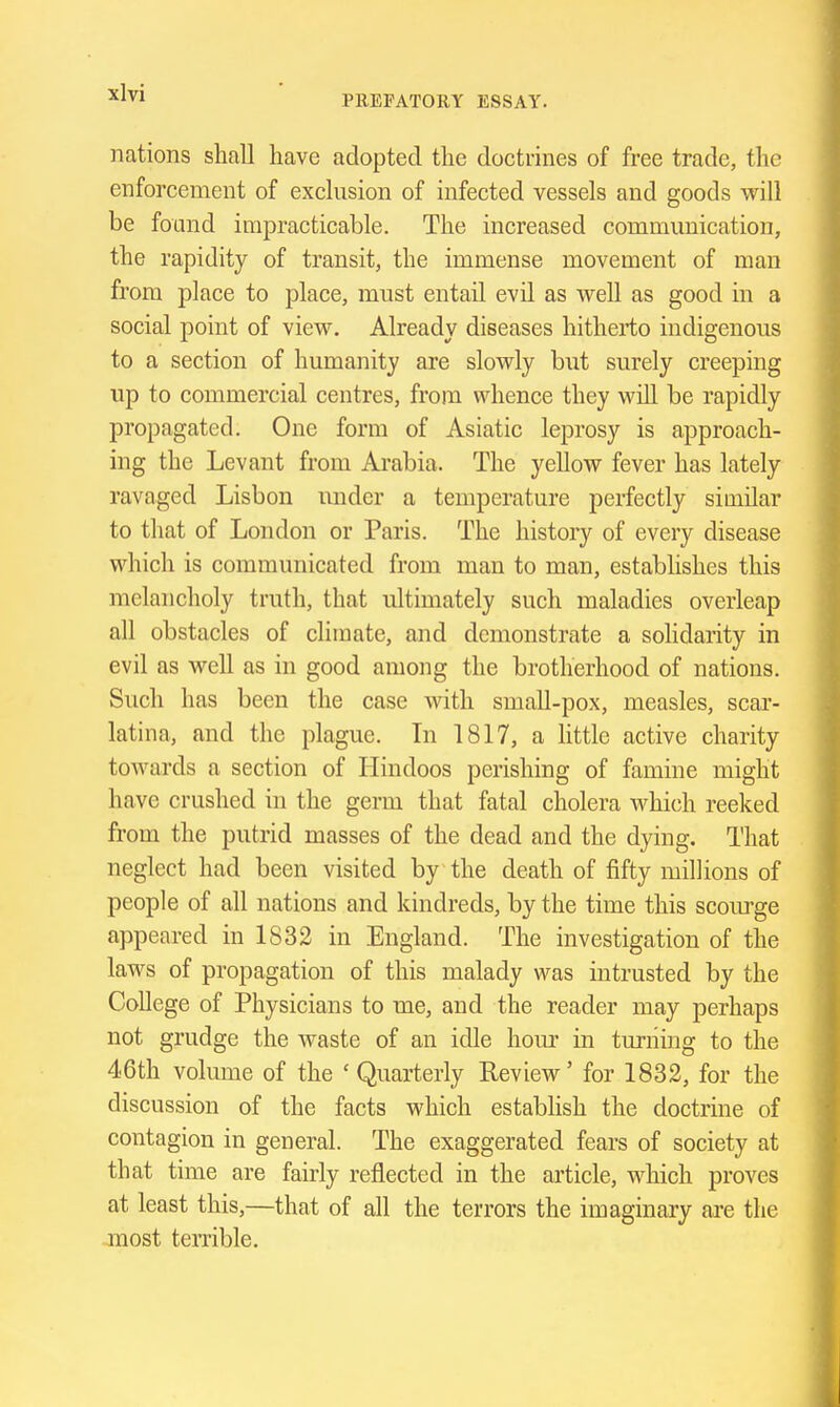 PREFATORY ESSAY. nations shall have adopted the doctrines of free trade, the enforcement of exclusion of infected vessels and goods will be foand impracticable. The increased commmiication, the rapidity of transit, the immense movement of man from place to place, must entail evil as well as good in a social point of view. Already diseases hitherto indigenous to a section of humanity are slowly but surely creeping up to commercial centres, from whence they will be rapidly propagated. One form of Asiatic leprosy is approach- ing the Levant from Arabia. The yellow fever has lately ravaged Lisbon under a temperature perfectly similar to that of London or Paris. The history of every disease which is communicated from man to man, establishes this melancholy truth, that ultimately such maladies overleap all obstacles of climate, and demonstrate a solidarity in evil as well as in good among the brotherhood of nations. Such has been the case with small-pox, measles, scar- latina, and the plague. In 1817, a httle active charity towards a section of Hindoos perishing of famine might have crushed in the germ that fatal cholera whi(5h reeked from the putrid masses of the dead and the dying. That neglect had been visited by the death of fifty millions of people of all nations and kindreds, by the time this scowge appeared in 1832 in England. The investigation of the laws of propagation of this malady was intrusted by the College of Physicians to me, and the reader may perhaps not grudge the waste of an idle horn' in turning to the 46th volume of the ' Quarterly Review' for 1832, for the discussion of the facts which establish the doctrine of contagion in general. The exaggerated fears of society at that time are fairly reflected in the article, which proves at least this,—that of all the terrors the imaginary ai-e the most temble.