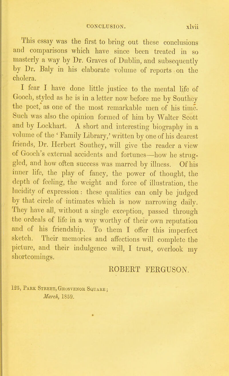 This essay was the first to bring out these conclusions and comparisons which have since been treated in so masterly a way by Dr. Graves of Dublin, and subsequently by Dr. Baly in his elaborate volume of reports on the cholera. I fear I have done little justice to the mental life of Gooch, styled as he is in a letter now before me by Southey the poet, as one of the most remarkable men of his time. Such was also the opinion formed of him by Walter Scott and by Lockhart. A short and interesting biography in a volume of the ' Family Library,' written by one of his dearest friends, Dr. Herbert Southey, will give the reader a view of Gooch's external accidents and fortunes—^how he strag- gled, and how often success was marred by illness. Of his inner life, the play of fancy, the power of thought, the depth of feeling, the weight and force of illustration, the lucidity of expression: these quaUties can only be judged by that circle of intimates which is now narrowing daily. They have all, without a single exception, passed through the ordeals of life in a way worthy of their own reputation and of his friendship. To them I olFer this imperfect sketch. Their memories and aifections will complete the picture, and their indulgence will, I trust, overlook my shortcomings. ROBERT FERGUSON. 125, Park Street, Gkosvenok SuuAiiE; March, 1859.