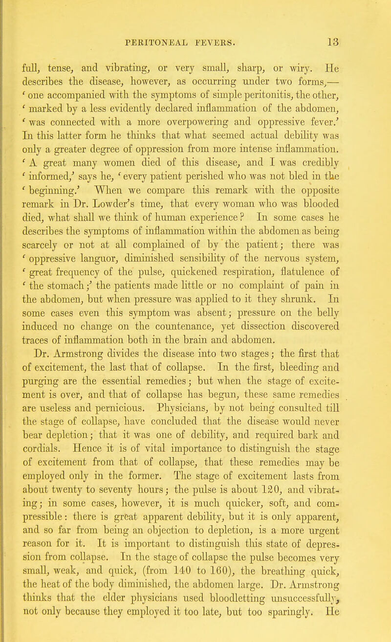 fiillj tense, and vibrating^ or very smallj sliarp^ or wiry. He describes tlie disease^ however, as occurring under two forms,— ' one accompanied -ndth the symptoms of simple peritonitis, the other, ' marked by a less evidently declared inflammation of the abdomen, ' was connected with a more overpowering and oppressive fever/ In this latter form he thinks that what seemed actual debihty was only a greater degi'ee of oppression from more intense inflammation. ' A great many women died of tliis disease, and I was credibly ' informed,^ says he, ' every patient perished who vras not bled in the ' beginning/ Wlien we compare this remark with the opposite remark ui Dr. Lowder''s time, that every woman who was blooded died, what shall we think of human experience ? In some cases he describes the symptoms of inflammation within the abdomen as being scarcely or not at all complained of by the patient; there Avas ' oppressive languor, diminished sensibility of the nervous system, ' great frequency of the piilse, quickened respiration, flatulence of ' the stomach / the patients made little or no complaint of pain in the abdomen, but when pressure was applied to it they shrunk. In some cases even this symptom was absent; pressui'e on the belly induced no change on the countenance, yet dissection discovered traces of inflammation both in the brain and abdomen. Dr. Armstrong divides the disease into two stages; the first that of excitement, the last that of collapse. In the first, bleeding and purging are the essential remedies; but when the stage of excite- ment is over, and that of coUapse has begun, these same remedies are useless and pernicious. Physicians, by not being consulted till the stage of coUapse, have concluded that the disease would never bear depletion; that it was one of debility, and required bark and cordials. Hence it is of vital importance to distinguish the stage of excitement from that of collapse, that these remedies may be employed only in the former. The stage of excitement lasts from about twenty to seventy hours; the pulse is about 120, and vibrat- ing; in some cases, however, it is much quicker, soft, and com- pressible : there is great apparent debility, but it is only apparent, and so far from being an objection to depletion, is a more urgent reason for it. It is important to distinguish tliis state of depres- sion from collapse. In the stage of coUapse the pulse becomes very small, weak, and quick, (from 140 to 160), the breathing quick, the heat of the body diminished, the abdomen large. Dr. Armstrong tliinks that the elder physicians used bloodletting unsuccessfully, not only because they employed it too late, but too sparingly. He