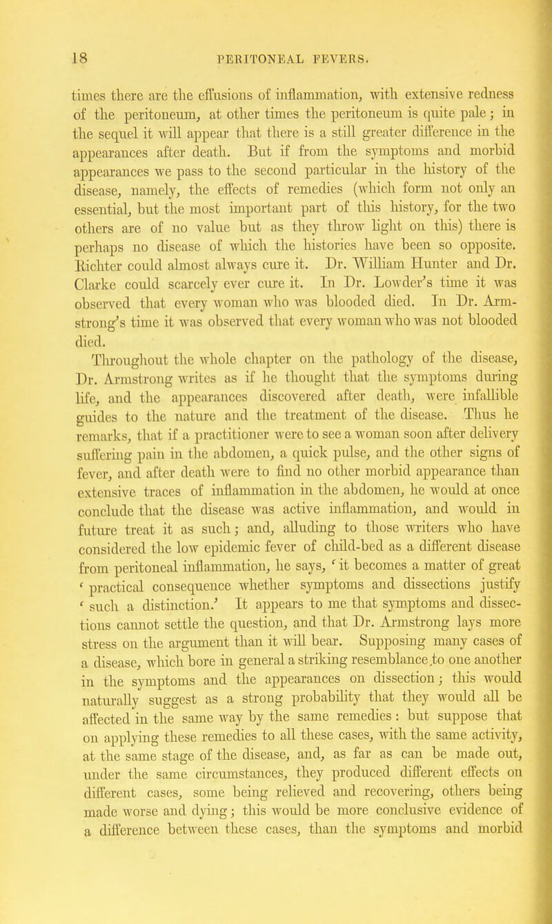 times there are the effusions of inflammation, with extensive redness of the peritoneum, at other times the peritoneum is quite pale; in the sequel it will appear that there is a still greater difference in the appeai-ances after death. But if from the symptoms and morbid appearances we pass to the second particular in the liistory of the disease, namely, the effects of remedies (which form not only an essential, but the most important part of tliis history, for the two others are of no value but as they tlu-ow Ught on tliis) there is perhaps no disease of which the histories have been so opposite. Eichtcr could almost always cure it. Dr. William Hunter and Dr. Clarke could scarcely ever cure it. In Dr. Lowder's time it was observed that every woman who was blooded died. In Dr. Arm- strong's time it was observed that every woman who was not blooded died. Tlu'oughout the whole chapter on the pathology of the disease. Dr. Aji-mstrong wites as if he thought that the symptoms dm-ing life, and the appearances discovered after death, were infallible guides to the nature and tlie treatment of the disease. Thus he remarks, that if a practitioner were to see a woman soon after delivery sufferhig pain in the abdomen, a quick pidse, and the other signs of fever, and after death were to find no other morbid appearance than extensive traces of inflammation in the abdomen, he would at once conclude that the disease was active inflammation, and would in futm-e treat it as such; and, alluding to those writers who have considered the low epidemic fever of cliild-bed as a different disease from peritoneal inflammation, he says, ' it becomes a matter of great ' practical consequeuce whether symptoms and dissections justify ' such a distinction.'' It appears to me that symptoms and dissec- tions cannot settle the question, and that Dr. Armstrong lays more stress on the argument than it will beai-. Supposing many cases of a disease, which bore in general a striking resemblance,to one another in the symptoms and the appearances on dissection; this would natui-aUy suggest as a strong probabihty that they would aU be affected in the same way by the same remedies : but suppose that on applying these remedies to aU these cases, with the same activity, at the same stage of the disease, and, as far as can be made out, under the same circumstances, they produced different effects on different cases, some being relieved and recovering, otliers being made worse and dying; this would be more conclusive evidence of a difl'erence between these cases, than the symptoms and morbid