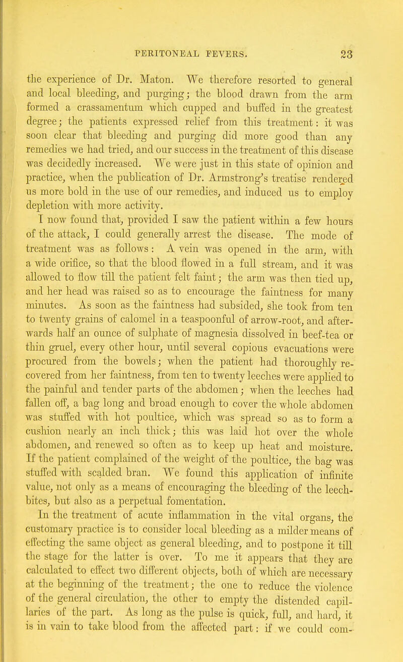 the experience of Dr. Maton. We therefore resorted to general and local bleeding, and purging; the blood drawn from the arm formed a crassamentum wliich cupped and buffed in the greatest degree; the patients expressed rehef from this treatment: it was soon clear that bleeding and purging did more good than any remedies we had tried, and our success in the treatment of this disease was decidedly increased. We were just in this state of opinion and practice, when the pubhcation of Dr. Armstrong's treatise rendered us more bold in the use of our remedies, and induced us to employ depletion with more activity. T now found that, provided I saw the patient within a few hours of the attack, I could generally arrest the disease. The mode of treatment was as follows: A vein was opened in the arm, with a wide orifice, so that the blood flowed in a fall stream, and it was allowed to flow till the patient felt faint; the arm was then tied up, and her head was raised so as to encourage the faintness for many minutes. As soon as the faintness had subsided, she took from ten to tAventy grains of calomel in a teaspoonful of arrow-root, and after- Avards half an ounce of sulphate of magnesia dissolved in beef-tea or thin gruel, every other hour, until several copious evacuations were procured from the bowels; when the patient had thoroughly re- covered from her faintness, from ten to twenty leeches were apphed to the painful and tender parts of the abdomen; when the leeches had fallen ofP, a bag long and broad enough to cover the whole abdomen was stuffed with hot poultice, which was spread so as to form a cushion nearly an inch thick; this was laid hot over the whole abdomen, and renewed so often as to keep up heat and moisture. If the patient complained of the weight of the poultice, the bag was stuffed with scalded bran. We found tliis apphcation of infinite value, not only as a means of encouraging the bleeding of the leech- bites, but also as a perpetual fomentation. In the treatment of acute inflammation in the vital organs, the customary practice is to consider local bleeding as a milder means of eifecting the same object as general bleeding, and to postpone it tiU the stage for the latter is over. To me it appears that they are calculated to effect two different objects, both of wliich are necessary at the beginning of the treatment; the one to reduce the violence of the general circulation, the other to empty the distended capil- laries of the part. As long as the pulse is quick, full, ajid hard, it is in vain to take blood from the afl'ected part: if we could com-