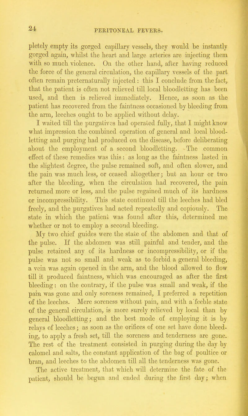 pletely empty its gorged capillary vessels, tliey would be instantly gorged again, wliilst the heart and large arteries are injecting them with so much violence. On the other hand, after having reduced the force of the general circulation, the capillary vessels of the pai-t often remain preternaturally injected : this I conclude from the fact, that the patient is often not reheved till local bloodlettmg has been used, and then is relieved immediately. Hence, as soon as the patient has recovered from the faintness occasioned by bleeding from the arm, leeches ought to be applied without delay. I waited till the pui-gatives had operated fully, that I might know what impression the combined operation of general and local blood- letting and purging had produced on the disease, before deliberating about the employment of a second bloodletting. The common effect of these remedies was this : as long as the faintness lasted in the sUghtest degree, the pulse remained soft, and often slower, and the pain was much less, or ceased altogether; but an hour or two after the bleeding, when the circulation had recovered, the pain returned more or less, and the pulse regained much of its hardness or incompressibility. This state continued till the leeches had bled fi'eely, and the purgatives had acted repeatedly and copiously. The state in which the patient was found after this, determined me whether or not to employ a second bleeding. My two chief guides were the state of the abdomen and that of the pulse. If the abdomen was still painful and tender, and the pulse retained any of its hardness or incompressibility, or if the pulse was not so small and weak as to forbid a general bleeding, a vein was again opened in the arm, and the blood allowed to flow till it produced faintness, which was encoui-aged as after the first bleeding: on the contrary, if the pulse was small and weak, if the pain was gone and only soreness remained, I preferred a repetition of the leeches. Mere soreness without pain, and with a'feeble state of the general circulation, is more surely relieved by local than by general bloodlettiag; and the best mode of employing it is by relays of leeches; as soon as the orifices of one set have done bleed- ing, to apply a fresh set, till the soreness and tenderness are gone. The rest of the treatment consisted in purging during the day by calomel and salts, the constant application of the bag of poultice or bran, and leeches to the abdomen tiU all the tenderness was gone. The active treatment, that which wiR determine the fate of the patient, shoidd be begun and ended duiiiig the first day; wheti