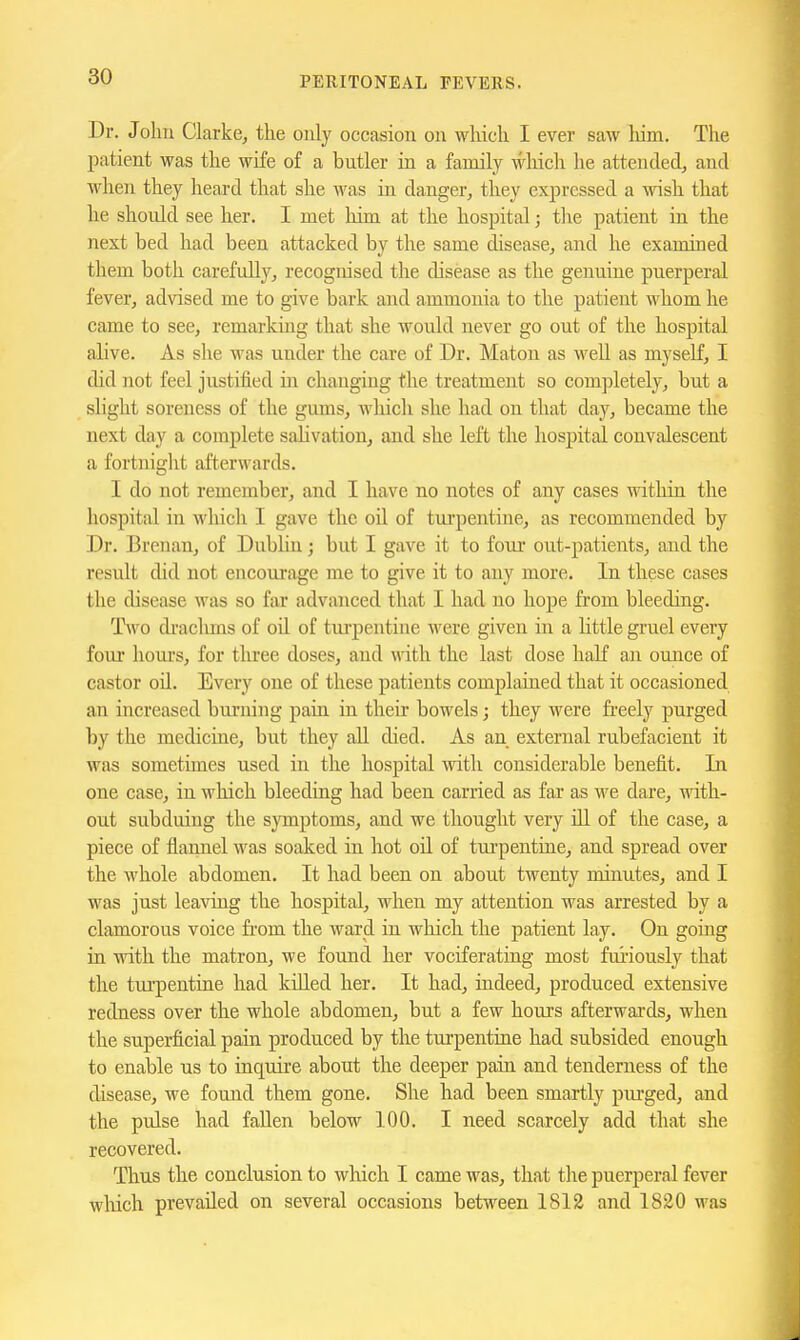 Dr. Jolm Clarke, the only occasion on wliicli I ever saw him. The patient was the wife of a butler in a family which he attended, and when they heard that she was in danger, they expressed a wish that he should see her. I met him at the hospital; the patient in the next bed had been attacked by the same disease, and he examined them both carefully, recognised the disease as the genuine puerperal fever, advised me to give bark and ammonia to the patient whom he came to see, remarking that she woidd never go out of the hospital alive. As she was under the care of Ur. Maton as well as myself, I did not feel justified in changing the treatment so completely, but a slight soreness of the gums, which she had on that day, became the next day a complete sahvation, and she left the hospital convalescent a fortnight afterwards. I do not remember, and I have no notes of any cases within the hospital in which I gave the oil of turpentine, as recommended by Dr. Brcnan, of Dublin; but I gave it to four out-patients, and the result did not encourage me to give it to any more. In these cases the disease was so far advanced that I had no hope from bleeding. Two di'aclims of oil of turpentine were given in a little gruel every four hours, for three doses, and with the last dose half an ounce of castor oil. Every one of these patients complained that it occasioned an increased bui'uing pain in their bowels; they were freely purged by the medicine, but they all died. As an external rubefacient it was sometimes used in the hospital with considerable benefit. In one case, in wliich bleeding had been carried as far as we dare, wdth- ont subduing the symptoms, and we thought very iU of the case, a piece of flamiel was soaked in hot oil of tui'pentine, and spread over the whole abdomen. It had been on about twenty minutes, and I was just leaving the hospital, when my attention was arrested by a clamorous voice fi'om the ward in which the patient lay. On going in with the matron, we found her vociferating most fuiiously that the tui'pentine had killed her. It had, indeed, produced extensive redness over the whole abdomen, but a few hours afterwards, when the superficial pain produced by the turpentine had subsided enough to enable us to inquire about the deeper pain and tenderness of the disease, we found them gone. She had been smartly pui'ged, and the pulse had fallen below 100. I need scarcely add that she recovered. Thus the conclusion to which I came was, that the puerperal fever wliich prevailed on several occasions between 1812 and 1820 was
