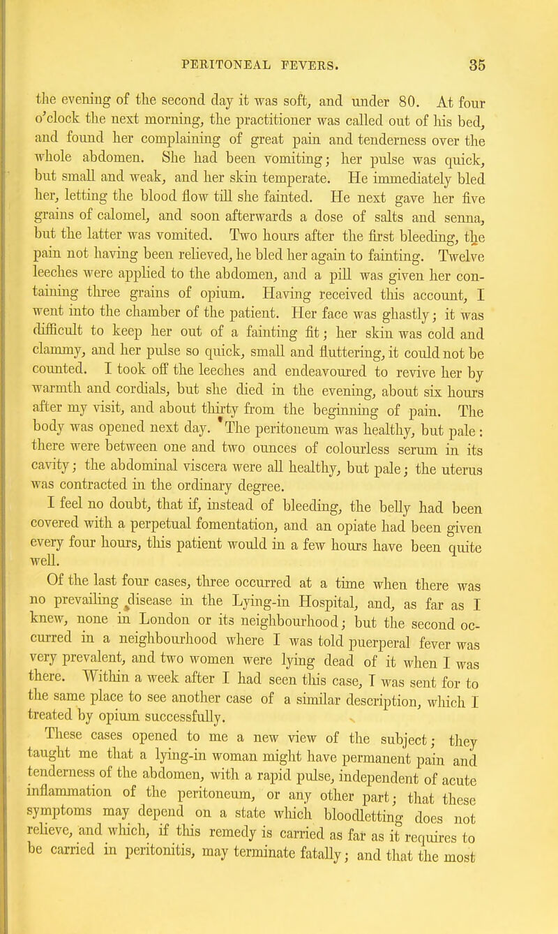 tlie evening of the second clay it was soft, and under 80. At four o'clock the next morning, the practitioner was called ont of his bed, and found her complaining of great pain and tenderness over the whole abdomen. She had been vomiting; her pulse was quick, but small and weak, and her skin temperate. He immediately bled her, letting the blood flow till she fainted. He next gave her five grains of calomel, and soon afterwards a dose of salts and senna, but the latter was vomited. Two hours after the first bleeding, the pain not having been relieved, he bled her again to fainting. Twelve leeches were applied to the abdomen, and a pill was given her con- taining tliree grains of opium. Having received tliis account, I went into the chamber of the patient. Her face was ghastly; it was diflacult to keep her out of a fainting fit; her skin was cold and clammy, and her pulse so quick, small and fluttering, it could not be counted. I took off the leeches and endeavoured to revive her by warmth and cordials, but she died in the evening, about six hours after my visit, and about thirty from the beginning of pain. The body was opened next day. 'The peritoneum was healthy, but pale: there were between one and two ounces of colourless serum in its cavity; the abdominal viscera were all healthy, but pale; the uterus was contracted in the ordinary degree. I feel no doubt, that if, instead of bleeding, the belly had been covered with a perpetual fomentation, and an opiate had been given every four hours, tliis patient would in a few hours have been quite well. Of the last four cases, tliree occurred at a time when there was no prevailing disease in the Lying-in Hospital, and, as far as I knew, none in London or its neighbourhood; but the second oc- curred in a neighbourhood where I was told puerperal fever was very prevalent, and two women were lying dead of it when I was there. Within a week after I had seen tliis case, T was sent for to the same place to see another case of a similar description, which I treated by opium successfully. These cases opened to me a new view of the subject; they taught me that a lying-in woman might have permanent pain and tenderness of the abdomen, with a rapid pulse, independent of acute inflammation of the peritoneum, or any other part; that these symptoms may depend on a state which bloodletting does not reHeve, and which, if this remedy is carried as far as it requires to be carried m peritonitis, may terminate fatally; and that the most