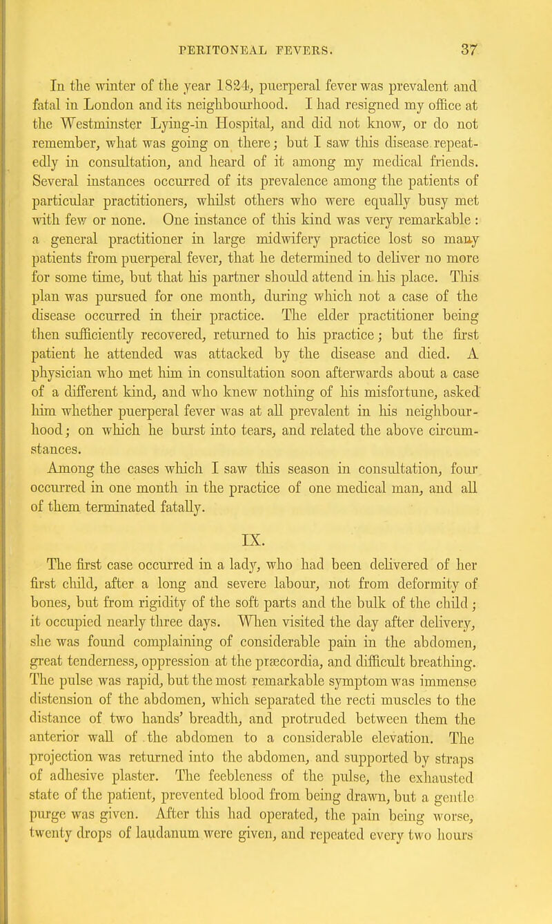 In the winter of the year 1824, puerperal fever was prevalent and fatal in London and its neighbourhood. I had resigned my ofl&ce at the Westminster Lying-in Hospital, and did not know, or do not remember, what was going on there; but I saw this disease repeat- edly in consultation, and heard of it among my medical friends. Several instances occurred of its prevalence among the patients of particular practitioners, whilst others who were equally busy met with few or none. One instance of tlais kind was very remarkable : a general practitioner in large midwifery practice lost so many patients from puerperal fever, that he determined to deliver no more for some time, but that his partner should attend in. his place. This plan was pursued for one month, during which not a case of the disease occurred in their practice. The elder practitioner being then sufficiently recovered, returned to his practice; but the fii'st patient he attended was attacked by the disease and died. A physician who met him in consultation soon afterwards about a case of a difPerent kind, and who knew nothing of his misfortune, asked him whether puerperal fever was at aU prevalent in liis neighbour- hood ; on which he burst into tears, and related the above cu'cum- stances. Among the cases which I saw this season in consultation, foui* occurred in one month in the practice of one medical man, and aU of them terminated fatally. IX. The first case occurred in a lady, who had been delivered of her first child, after a long and severe labour, not from deformity of bones, but from rigidity of the soft parts and the bulk of the child ; it occupied nearly three days. Wlien visited the day after delivery, she was found complaining of considerable pain in the abdomen, great tenderness, oppression at the prsecordia, and difficult breathing. The pulse was rapid, but the most remarkable symptom was immense distension of the abdomen, which separated the recti muscles to the distance of two hands' breadth, and protruded between them the anterior wall of the abdomen to a considerable elevation. The projection was returned into the abdomen, and supported by straps of adhesive plaster. The feebleness of the pulse, the exhausted state of the patient, prevented blood from being drawn, but a gentle purge was given. After tliis had operated, the pain being worse, twenty di'ops of laudanum were given, and repeated every two hours